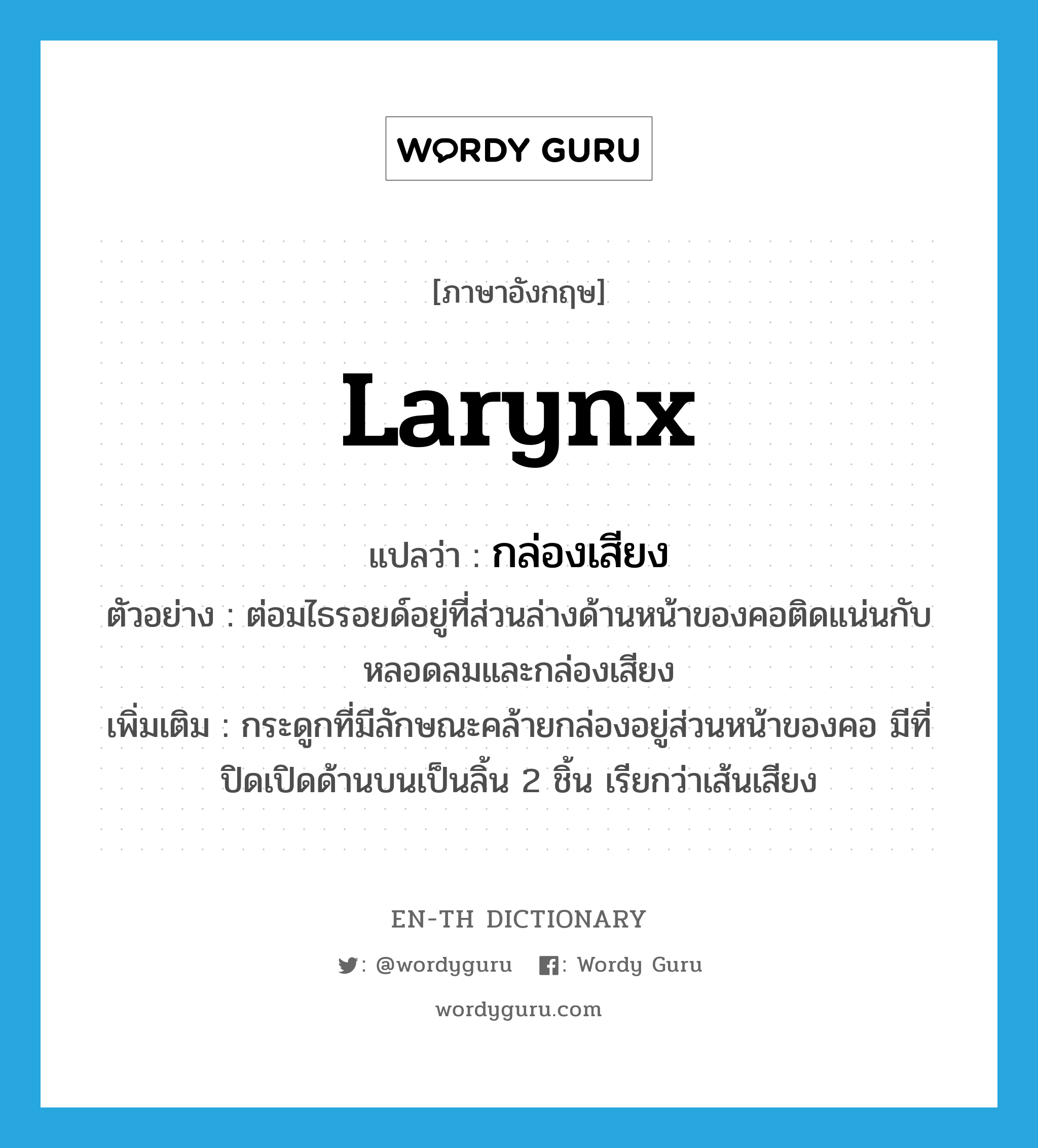 larynx แปลว่า?, คำศัพท์ภาษาอังกฤษ larynx แปลว่า กล่องเสียง ประเภท N ตัวอย่าง ต่อมไธรอยด์อยู่ที่ส่วนล่างด้านหน้าของคอติดแน่นกับหลอดลมและกล่องเสียง เพิ่มเติม กระดูกที่มีลักษณะคล้ายกล่องอยู่ส่วนหน้าของคอ มีที่ปิดเปิดด้านบนเป็นลิ้น 2 ชิ้น เรียกว่าเส้นเสียง หมวด N