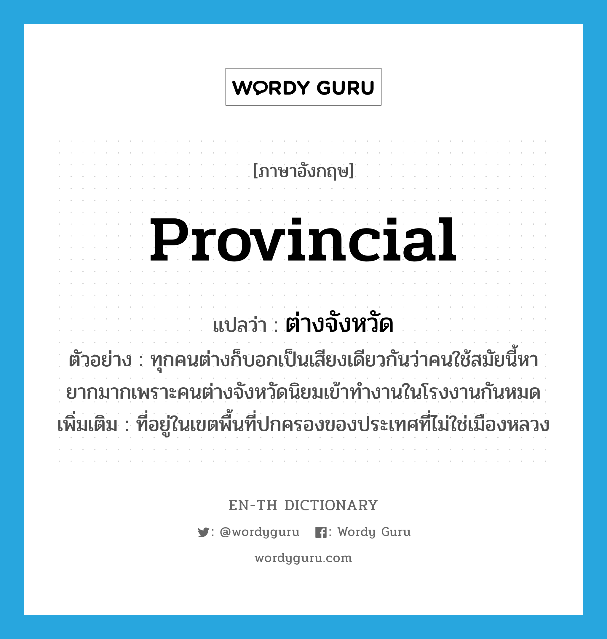 provincial แปลว่า?, คำศัพท์ภาษาอังกฤษ provincial แปลว่า ต่างจังหวัด ประเภท ADJ ตัวอย่าง ทุกคนต่างก็บอกเป็นเสียงเดียวกันว่าคนใช้สมัยนี้หายากมากเพราะคนต่างจังหวัดนิยมเข้าทำงานในโรงงานกันหมด เพิ่มเติม ที่อยู่ในเขตพื้นที่ปกครองของประเทศที่ไม่ใช่เมืองหลวง หมวด ADJ