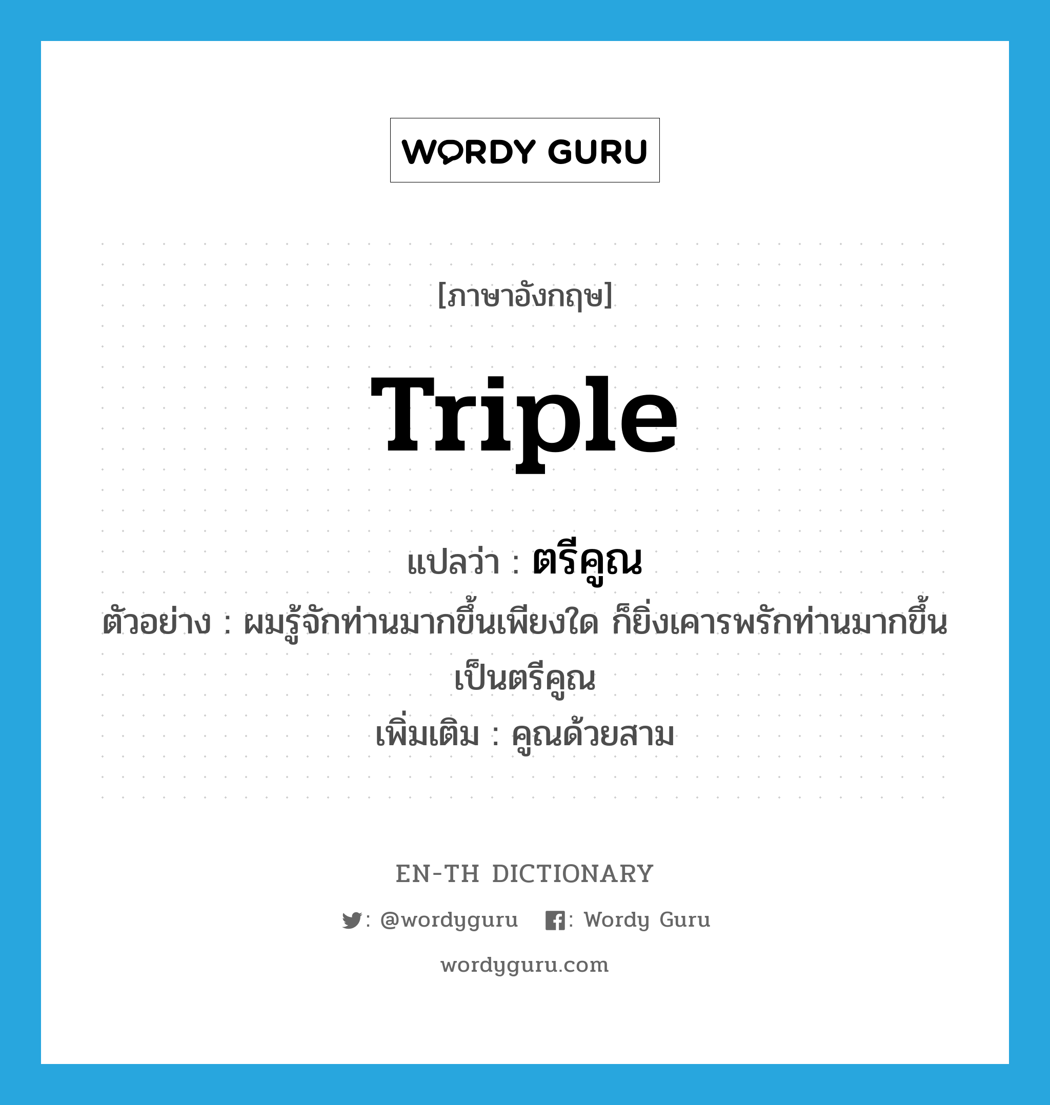 triple แปลว่า?, คำศัพท์ภาษาอังกฤษ triple แปลว่า ตรีคูณ ประเภท N ตัวอย่าง ผมรู้จักท่านมากขึ้นเพียงใด ก็ยิ่งเคารพรักท่านมากขึ้นเป็นตรีคูณ เพิ่มเติม คูณด้วยสาม หมวด N