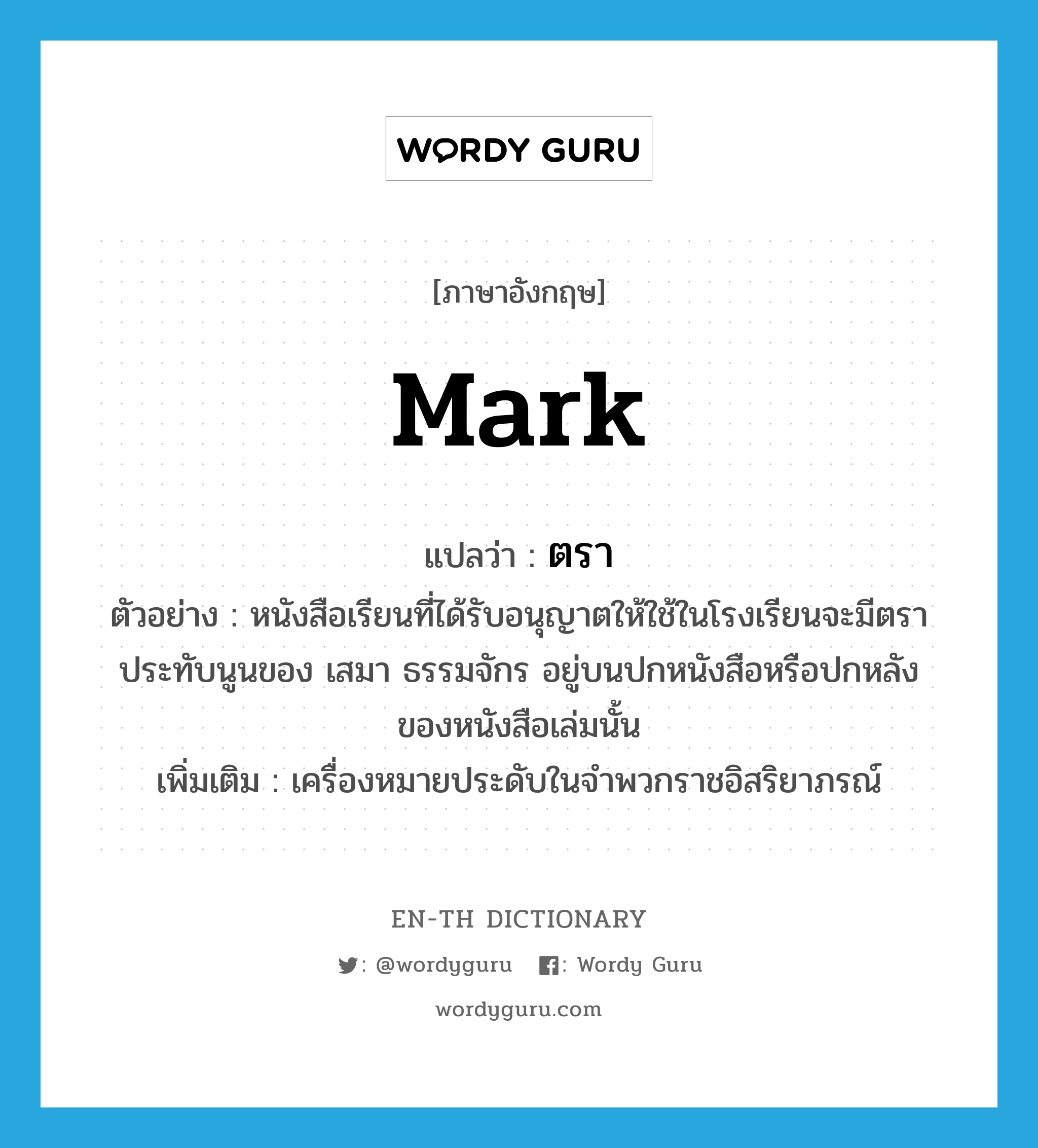 mark แปลว่า?, คำศัพท์ภาษาอังกฤษ mark แปลว่า ตรา ประเภท N ตัวอย่าง หนังสือเรียนที่ได้รับอนุญาตให้ใช้ในโรงเรียนจะมีตราประทับนูนของ เสมา ธรรมจักร อยู่บนปกหนังสือหรือปกหลังของหนังสือเล่มนั้น เพิ่มเติม เครื่องหมายประดับในจำพวกราชอิสริยาภรณ์ หมวด N