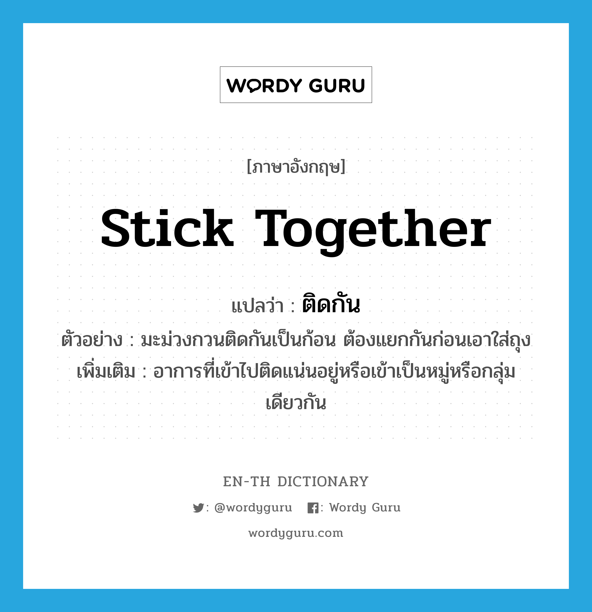 stick together แปลว่า?, คำศัพท์ภาษาอังกฤษ stick together แปลว่า ติดกัน ประเภท V ตัวอย่าง มะม่วงกวนติดกันเป็นก้อน ต้องแยกกันก่อนเอาใส่ถุง เพิ่มเติม อาการที่เข้าไปติดแน่นอยู่หรือเข้าเป็นหมู่หรือกลุ่มเดียวกัน หมวด V