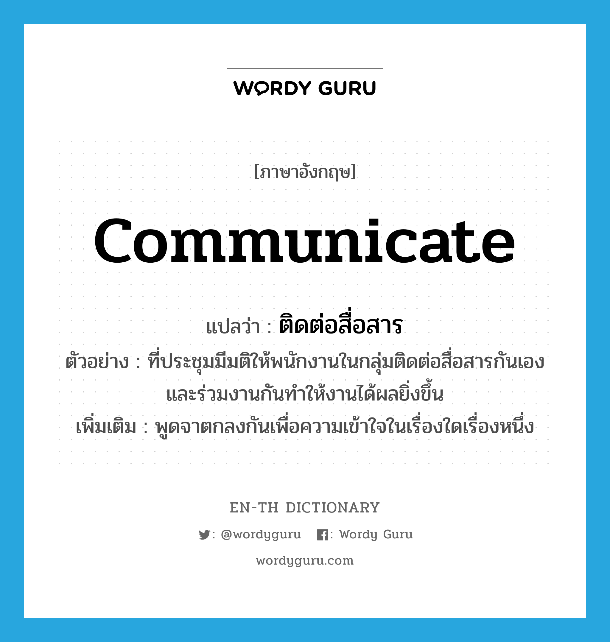 communicate แปลว่า?, คำศัพท์ภาษาอังกฤษ communicate แปลว่า ติดต่อสื่อสาร ประเภท V ตัวอย่าง ที่ประชุมมีมติให้พนักงานในกลุ่มติดต่อสื่อสารกันเอง และร่วมงานกันทำให้งานได้ผลยิ่งขึ้น เพิ่มเติม พูดจาตกลงกันเพื่อความเข้าใจในเรื่องใดเรื่องหนึ่ง หมวด V