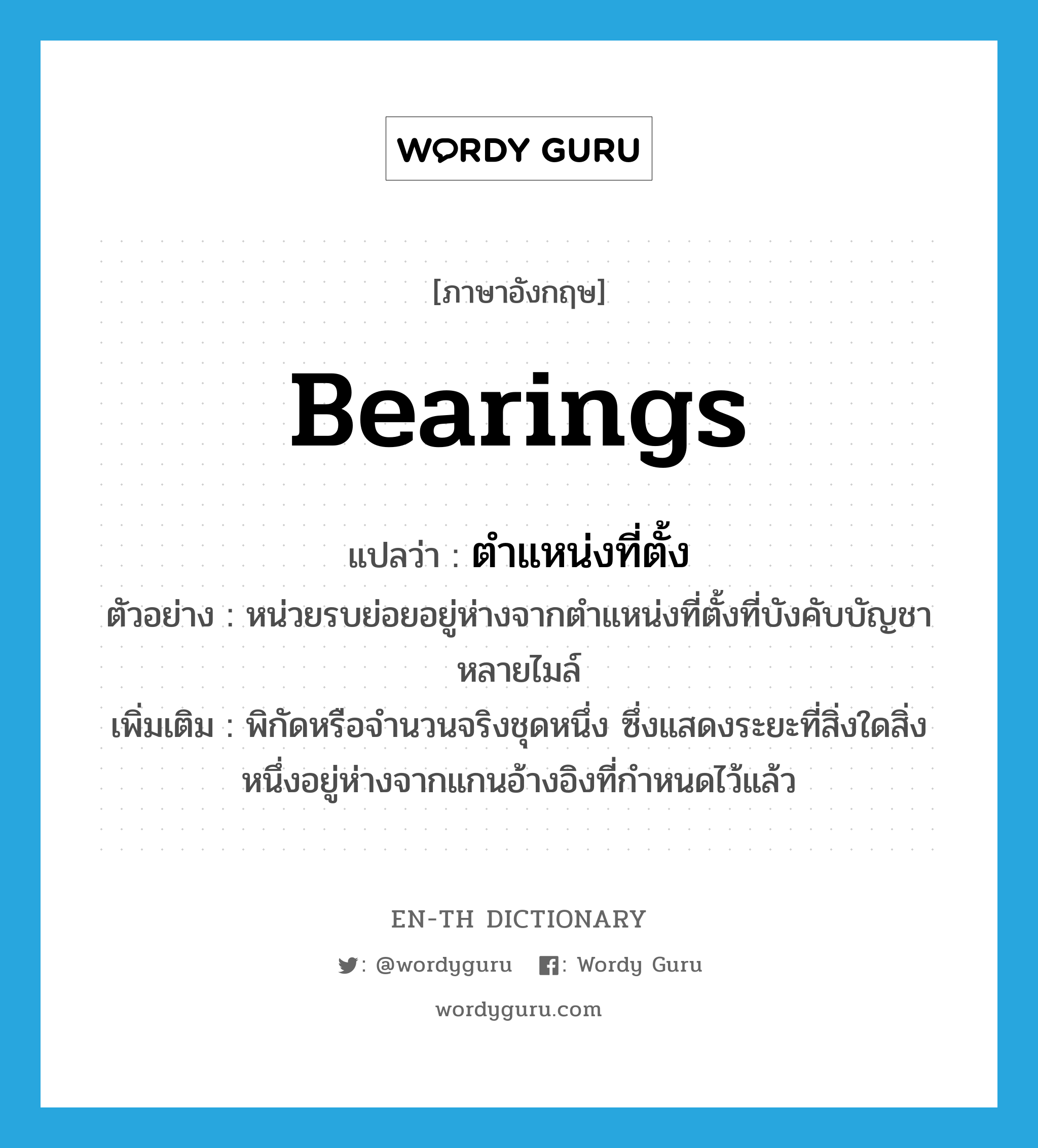 bearings แปลว่า?, คำศัพท์ภาษาอังกฤษ bearings แปลว่า ตำแหน่งที่ตั้ง ประเภท N ตัวอย่าง หน่วยรบย่อยอยู่ห่างจากตำแหน่งที่ตั้งที่บังคับบัญชาหลายไมล์ เพิ่มเติม พิกัดหรือจำนวนจริงชุดหนึ่ง ซึ่งแสดงระยะที่สิ่งใดสิ่งหนึ่งอยู่ห่างจากแกนอ้างอิงที่กำหนดไว้แล้ว หมวด N