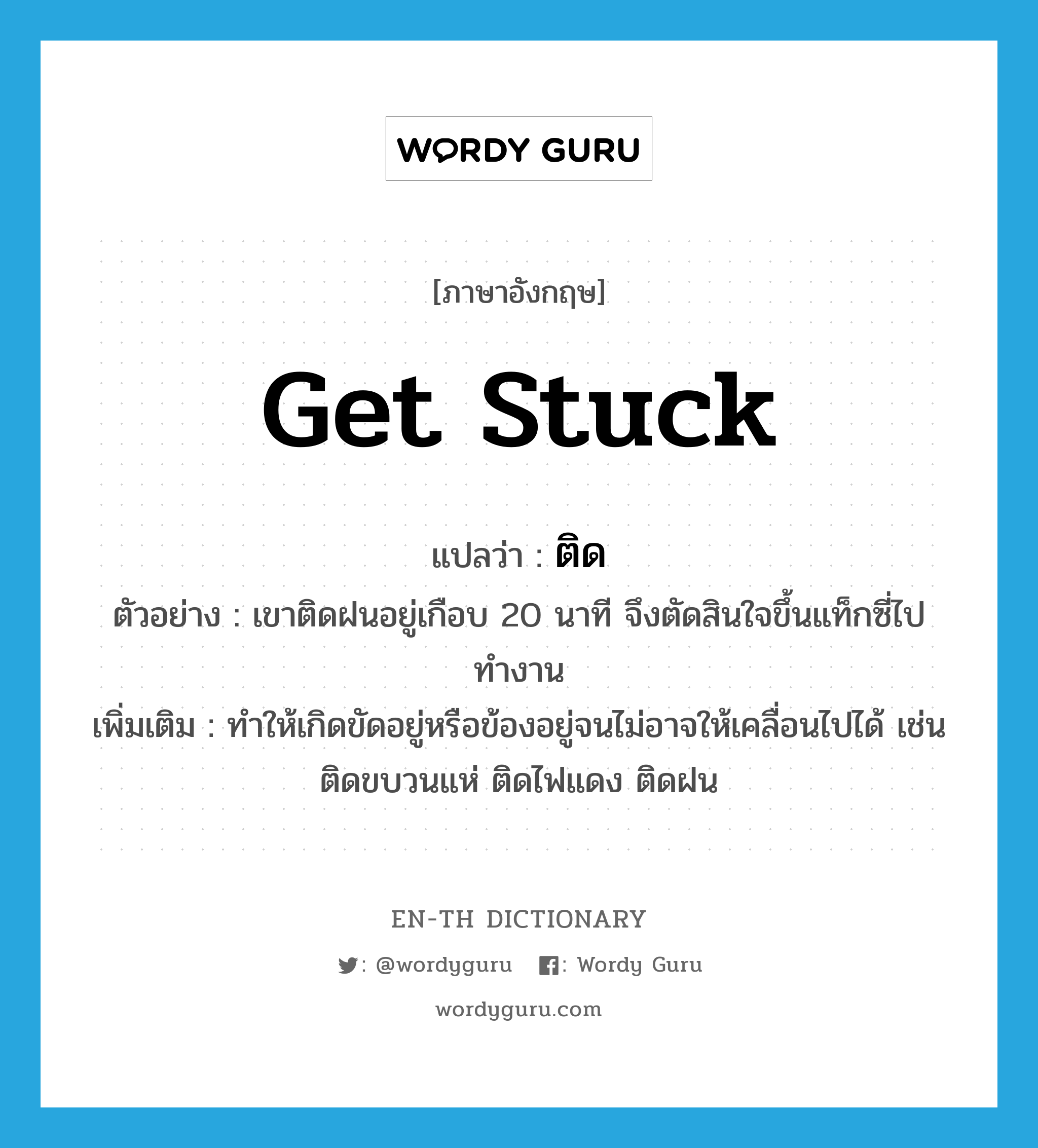 ติด ภาษาอังกฤษ?, คำศัพท์ภาษาอังกฤษ ติด แปลว่า get stuck ประเภท V ตัวอย่าง เขาติดฝนอยู่เกือบ 20 นาที จึงตัดสินใจขึ้นแท็กซี่ไปทำงาน เพิ่มเติม ทำให้เกิดขัดอยู่หรือข้องอยู่จนไม่อาจให้เคลื่อนไปได้ เช่น ติดขบวนแห่ ติดไฟแดง ติดฝน หมวด V