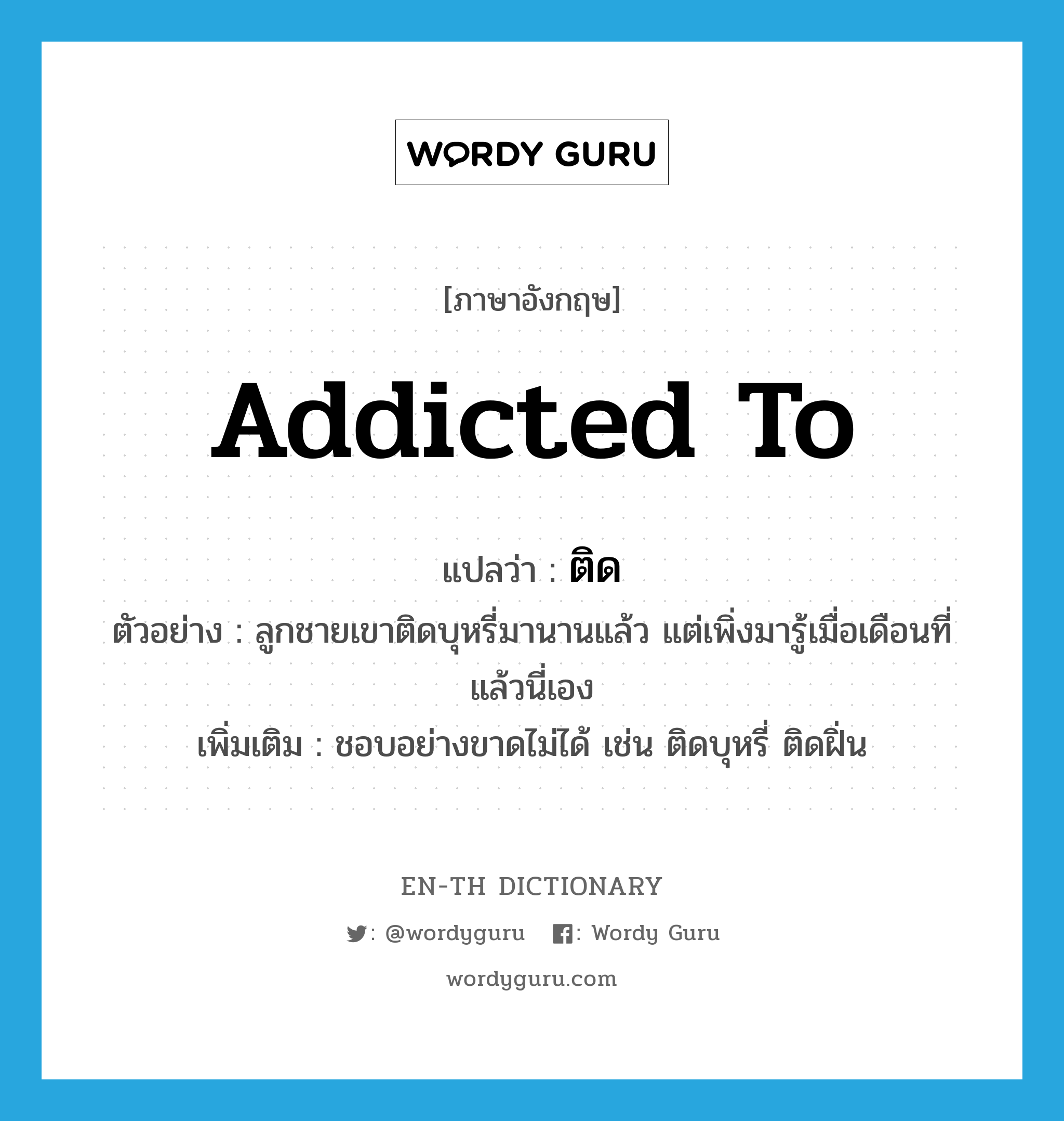 ติด ภาษาอังกฤษ?, คำศัพท์ภาษาอังกฤษ ติด แปลว่า addicted to ประเภท V ตัวอย่าง ลูกชายเขาติดบุหรี่มานานแล้ว แต่เพิ่งมารู้เมื่อเดือนที่แล้วนี่เอง เพิ่มเติม ชอบอย่างขาดไม่ได้ เช่น ติดบุหรี่ ติดฝิ่น หมวด V