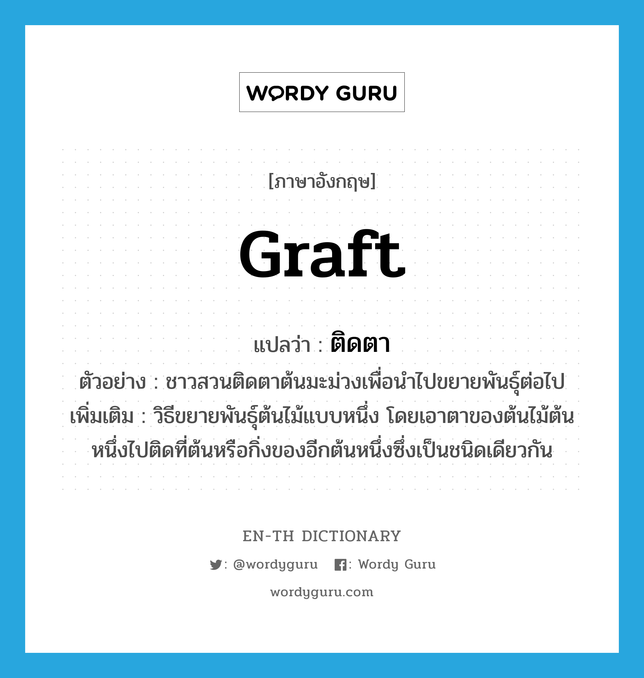 graft แปลว่า?, คำศัพท์ภาษาอังกฤษ graft แปลว่า ติดตา ประเภท V ตัวอย่าง ชาวสวนติดตาต้นมะม่วงเพื่อนำไปขยายพันธุ์ต่อไป เพิ่มเติม วิธีขยายพันธุ์ต้นไม้แบบหนึ่ง โดยเอาตาของต้นไม้ต้นหนึ่งไปติดที่ต้นหรือกิ่งของอีกต้นหนึ่งซึ่งเป็นชนิดเดียวกัน หมวด V