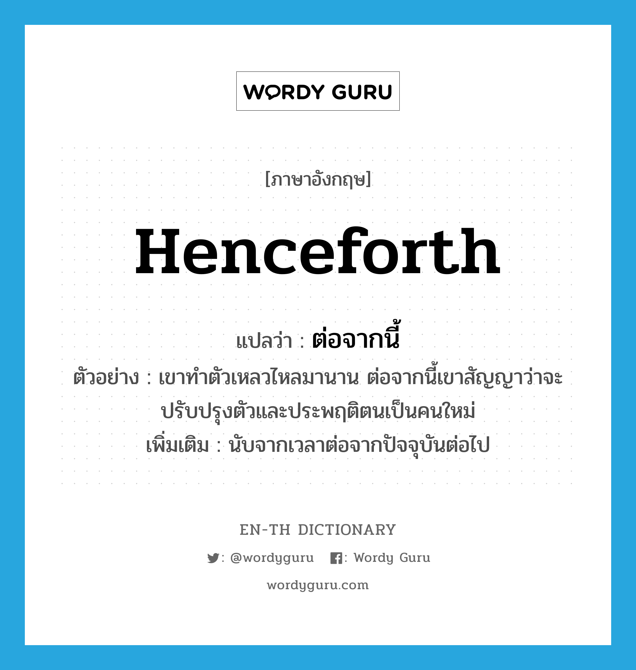 henceforth แปลว่า?, คำศัพท์ภาษาอังกฤษ henceforth แปลว่า ต่อจากนี้ ประเภท CONJ ตัวอย่าง เขาทำตัวเหลวไหลมานาน ต่อจากนี้เขาสัญญาว่าจะปรับปรุงตัวและประพฤติตนเป็นคนใหม่ เพิ่มเติม นับจากเวลาต่อจากปัจจุบันต่อไป หมวด CONJ