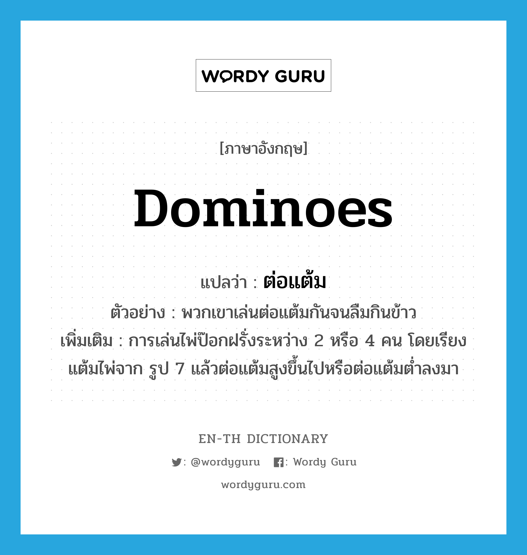 dominoes แปลว่า?, คำศัพท์ภาษาอังกฤษ dominoes แปลว่า ต่อแต้ม ประเภท N ตัวอย่าง พวกเขาเล่นต่อแต้มกันจนลืมกินข้าว เพิ่มเติม การเล่นไพ่ป๊อกฝรั่งระหว่าง 2 หรือ 4 คน โดยเรียงแต้มไพ่จาก รูป 7 แล้วต่อแต้มสูงขึ้นไปหรือต่อแต้มต่ำลงมา หมวด N