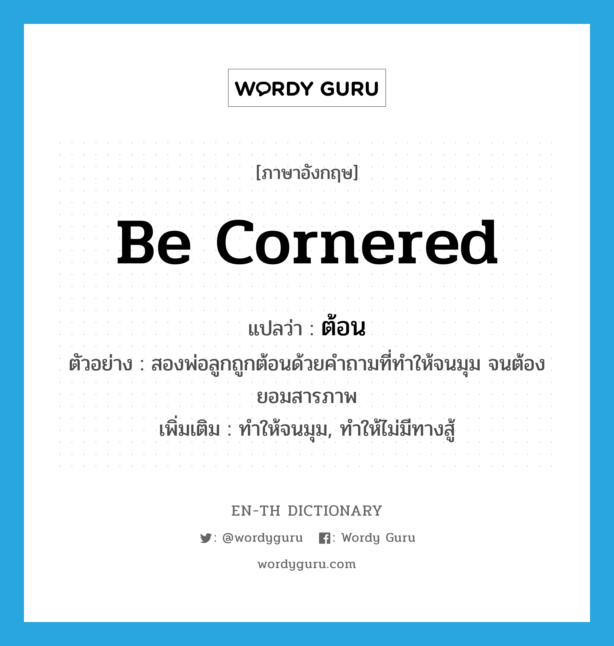 be cornered แปลว่า?, คำศัพท์ภาษาอังกฤษ be cornered แปลว่า ต้อน ประเภท V ตัวอย่าง สองพ่อลูกถูกต้อนด้วยคำถามที่ทำให้จนมุม จนต้องยอมสารภาพ เพิ่มเติม ทำให้จนมุม, ทำให้ไม่มีทางสู้ หมวด V