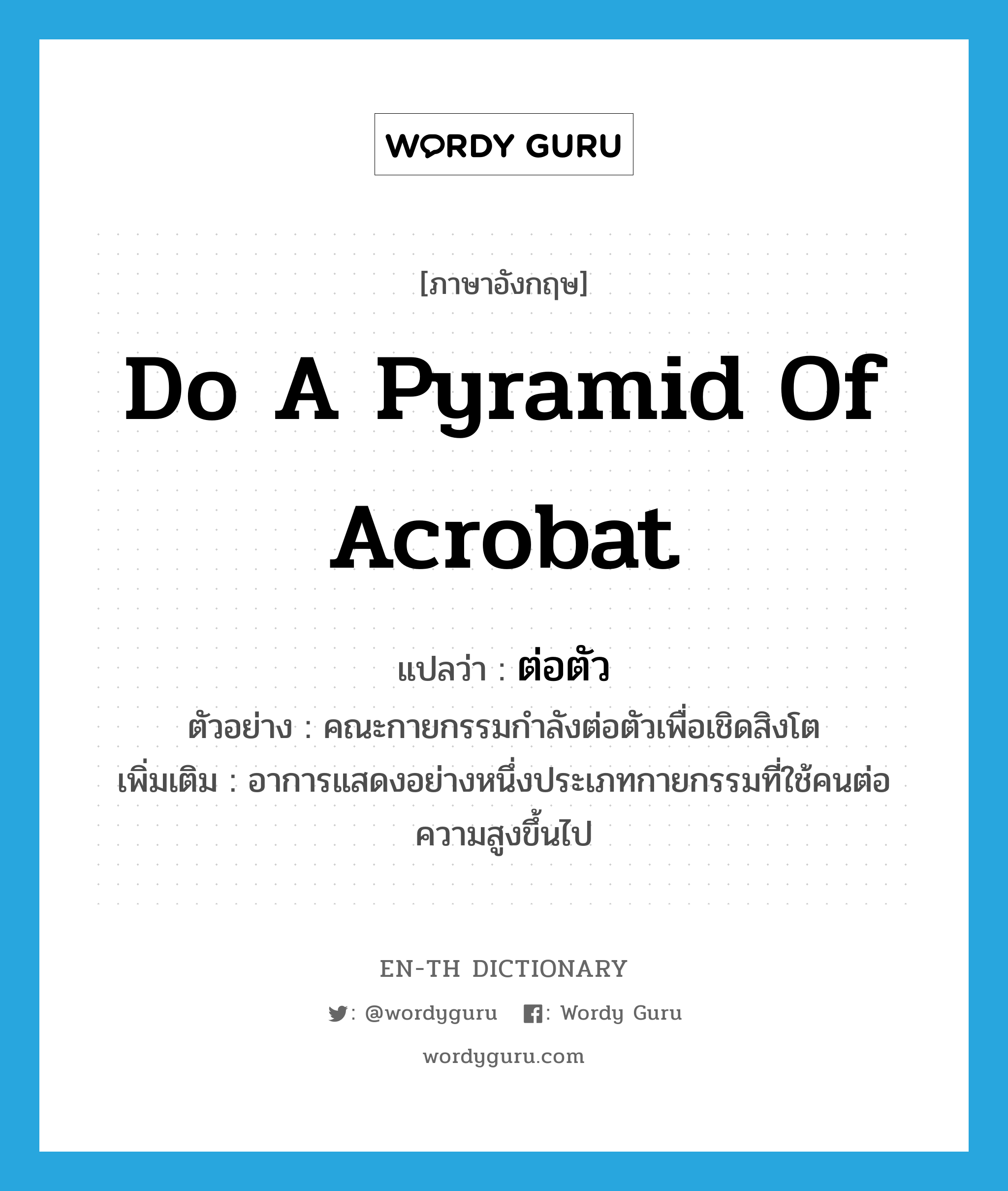 do a pyramid of acrobat แปลว่า?, คำศัพท์ภาษาอังกฤษ do a pyramid of acrobat แปลว่า ต่อตัว ประเภท V ตัวอย่าง คณะกายกรรมกำลังต่อตัวเพื่อเชิดสิงโต เพิ่มเติม อาการแสดงอย่างหนึ่งประเภทกายกรรมที่ใช้คนต่อความสูงขึ้นไป หมวด V