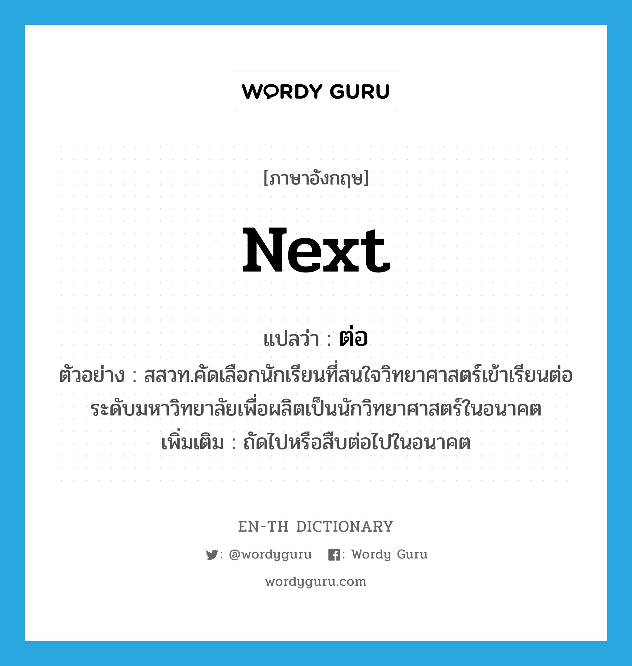 next แปลว่า?, คำศัพท์ภาษาอังกฤษ next แปลว่า ต่อ ประเภท ADV ตัวอย่าง สสวท.คัดเลือกนักเรียนที่สนใจวิทยาศาสตร์เข้าเรียนต่อระดับมหาวิทยาลัยเพื่อผลิตเป็นนักวิทยาศาสตร์ในอนาคต เพิ่มเติม ถัดไปหรือสืบต่อไปในอนาคต หมวด ADV