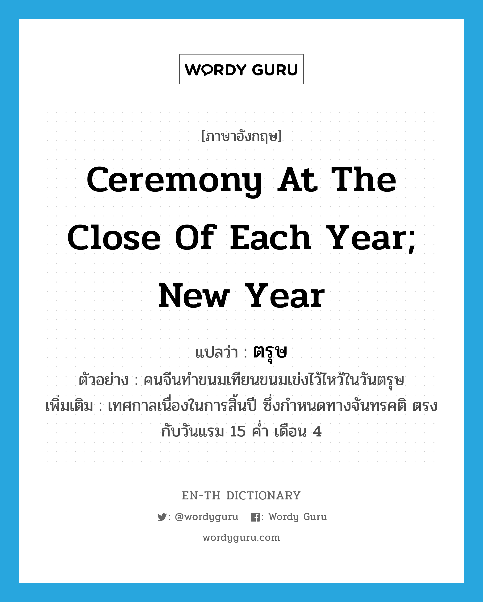 ceremony at the close of each year; new year แปลว่า?, คำศัพท์ภาษาอังกฤษ ceremony at the close of each year; new year แปลว่า ตรุษ ประเภท N ตัวอย่าง คนจีนทำขนมเทียนขนมเข่งไว้ไหว้ในวันตรุษ เพิ่มเติม เทศกาลเนื่องในการสิ้นปี ซึ่งกำหนดทางจันทรคติ ตรงกับวันแรม 15 ค่ำ เดือน 4 หมวด N