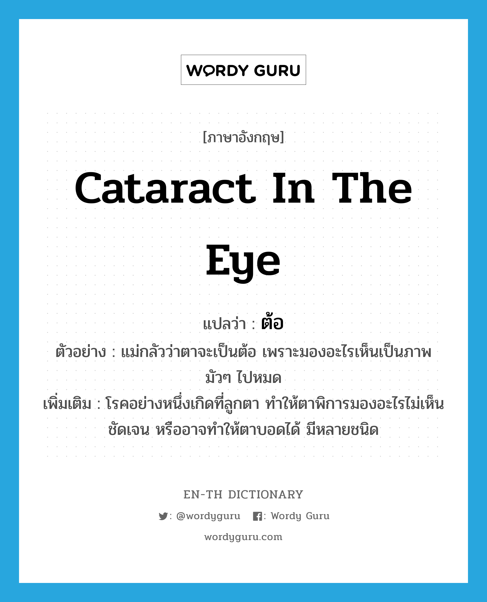 cataract in the eye แปลว่า?, คำศัพท์ภาษาอังกฤษ cataract in the eye แปลว่า ต้อ ประเภท N ตัวอย่าง แม่กลัวว่าตาจะเป็นต้อ เพราะมองอะไรเห็นเป็นภาพมัวๆ ไปหมด เพิ่มเติม โรคอย่างหนึ่งเกิดที่ลูกตา ทำให้ตาพิการมองอะไรไม่เห็นชัดเจน หรืออาจทำให้ตาบอดได้ มีหลายชนิด หมวด N