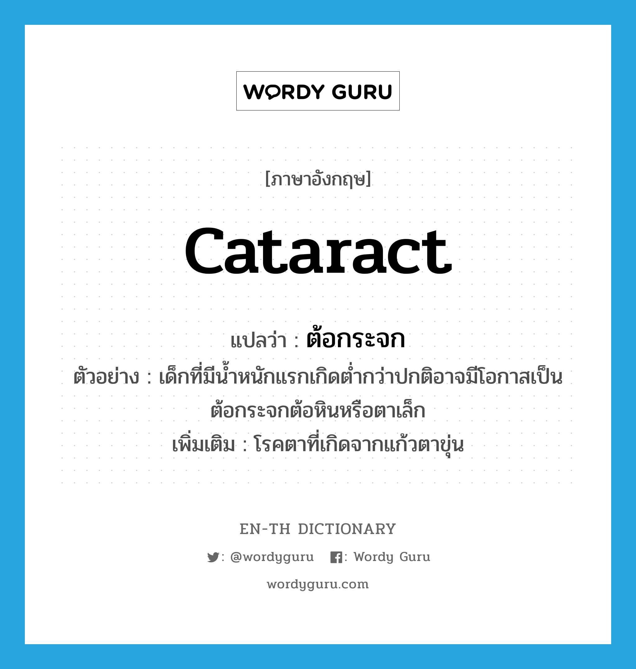 cataract แปลว่า?, คำศัพท์ภาษาอังกฤษ cataract แปลว่า ต้อกระจก ประเภท N ตัวอย่าง เด็กที่มีน้ำหนักแรกเกิดต่ำกว่าปกติอาจมีโอกาสเป็นต้อกระจกต้อหินหรือตาเล็ก เพิ่มเติม โรคตาที่เกิดจากแก้วตาขุ่น หมวด N