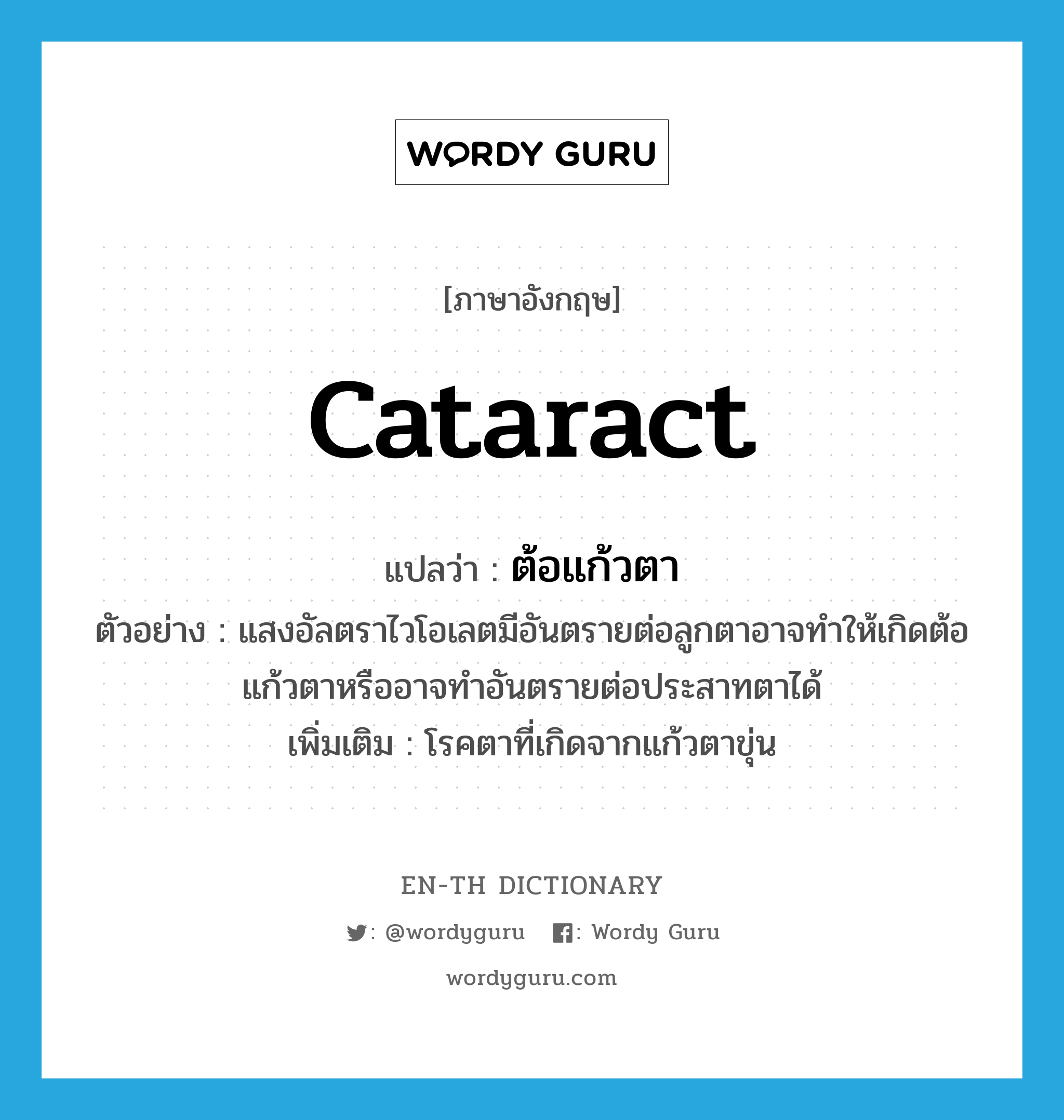 cataract แปลว่า?, คำศัพท์ภาษาอังกฤษ cataract แปลว่า ต้อแก้วตา ประเภท N ตัวอย่าง แสงอัลตราไวโอเลตมีอันตรายต่อลูกตาอาจทำให้เกิดต้อแก้วตาหรืออาจทำอันตรายต่อประสาทตาได้ เพิ่มเติม โรคตาที่เกิดจากแก้วตาขุ่น หมวด N