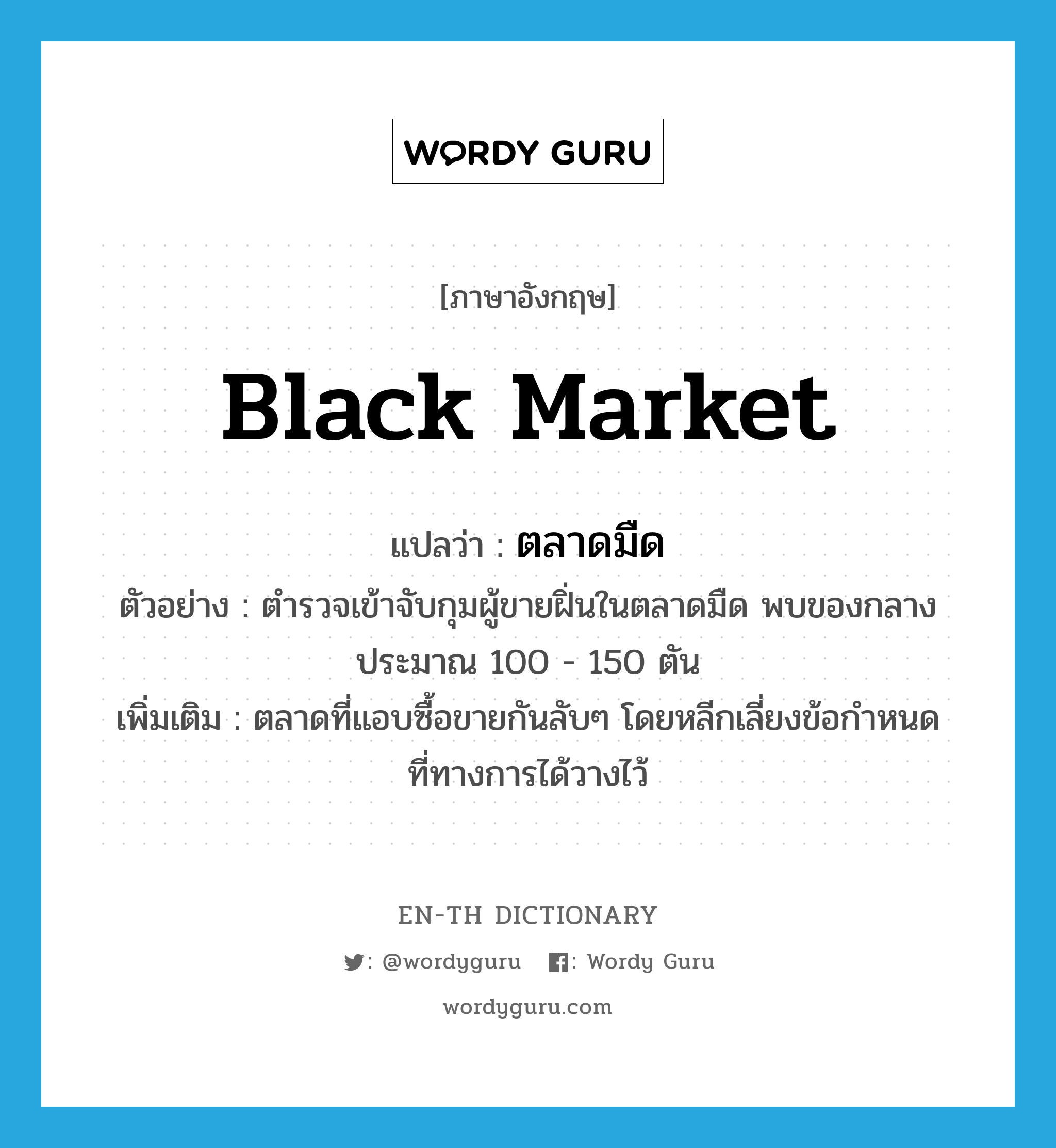 black market แปลว่า?, คำศัพท์ภาษาอังกฤษ black market แปลว่า ตลาดมืด ประเภท N ตัวอย่าง ตำรวจเข้าจับกุมผู้ขายฝิ่นในตลาดมืด พบของกลาง ประมาณ 100 - 150 ตัน เพิ่มเติม ตลาดที่แอบซื้อขายกันลับๆ โดยหลีกเลี่ยงข้อกำหนดที่ทางการได้วางไว้ หมวด N