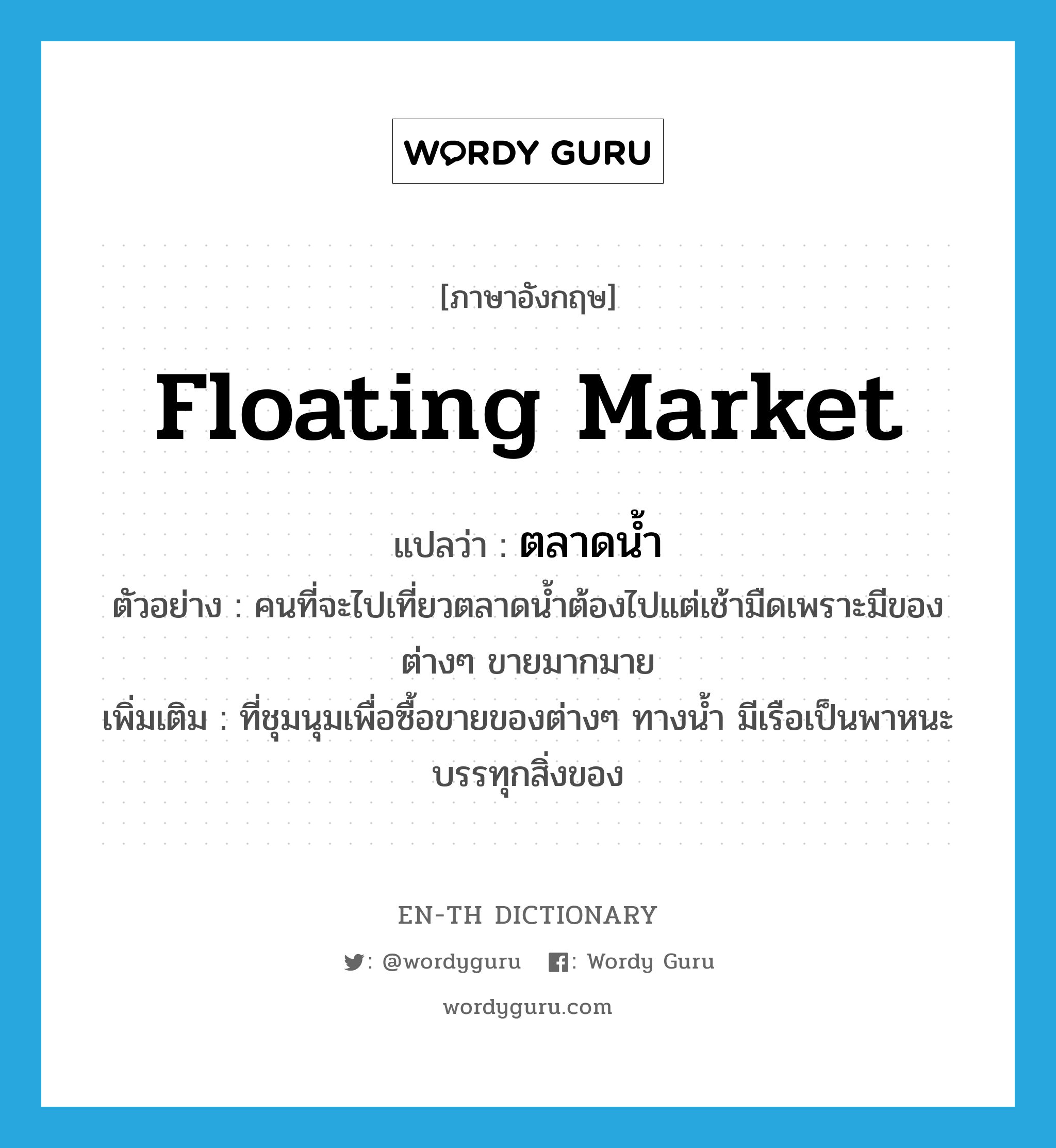 floating market แปลว่า?, คำศัพท์ภาษาอังกฤษ floating market แปลว่า ตลาดน้ำ ประเภท N ตัวอย่าง คนที่จะไปเที่ยวตลาดน้ำต้องไปแต่เช้ามืดเพราะมีของต่างๆ ขายมากมาย เพิ่มเติม ที่ชุมนุมเพื่อซื้อขายของต่างๆ ทางน้ำ มีเรือเป็นพาหนะบรรทุกสิ่งของ หมวด N