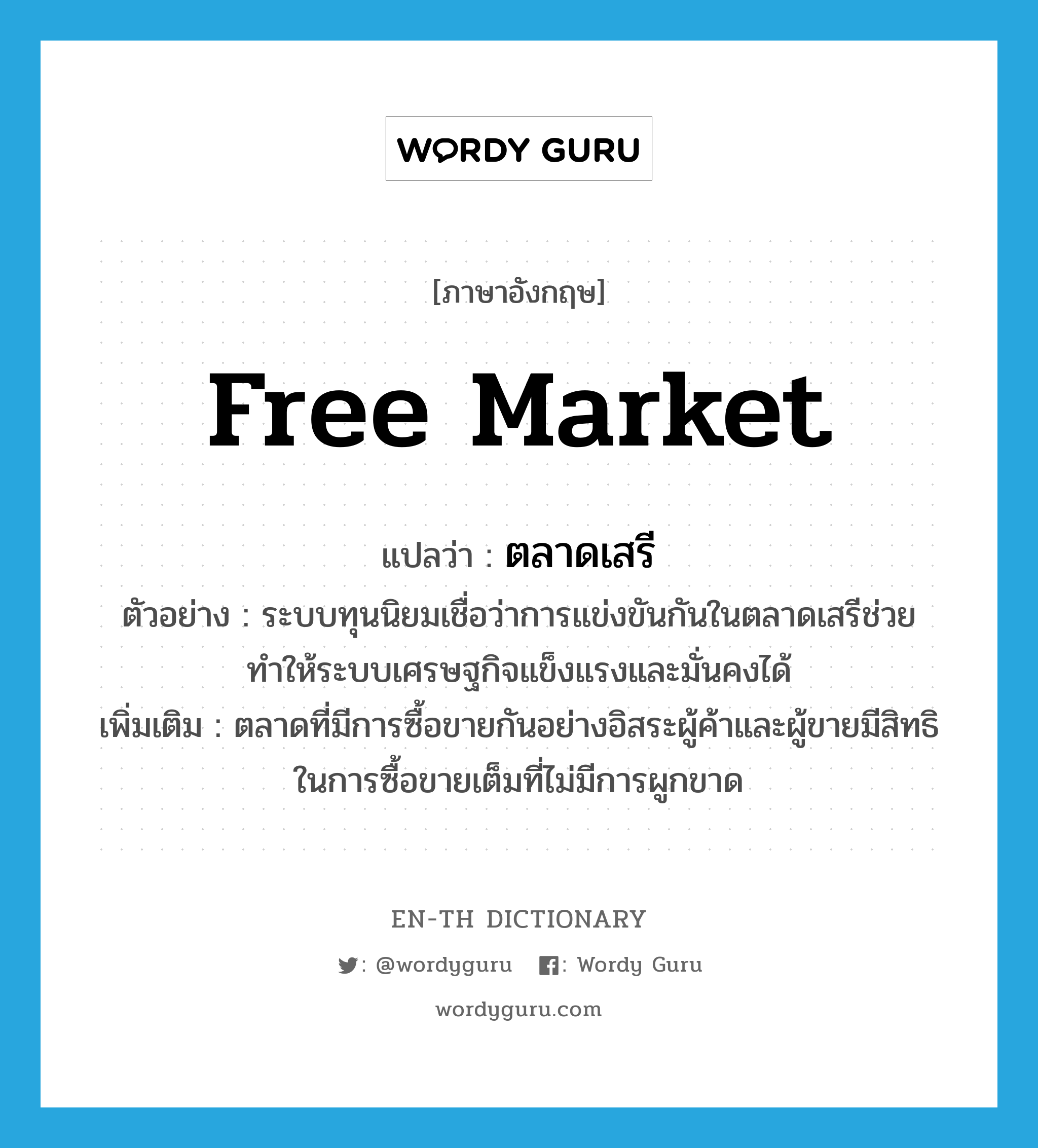 free market แปลว่า?, คำศัพท์ภาษาอังกฤษ free market แปลว่า ตลาดเสรี ประเภท N ตัวอย่าง ระบบทุนนิยมเชื่อว่าการแข่งขันกันในตลาดเสรีช่วยทำให้ระบบเศรษฐกิจแข็งแรงและมั่นคงได้ เพิ่มเติม ตลาดที่มีการซื้อขายกันอย่างอิสระผู้ค้าและผู้ขายมีสิทธิในการซื้อขายเต็มที่ไม่มีการผูกขาด หมวด N