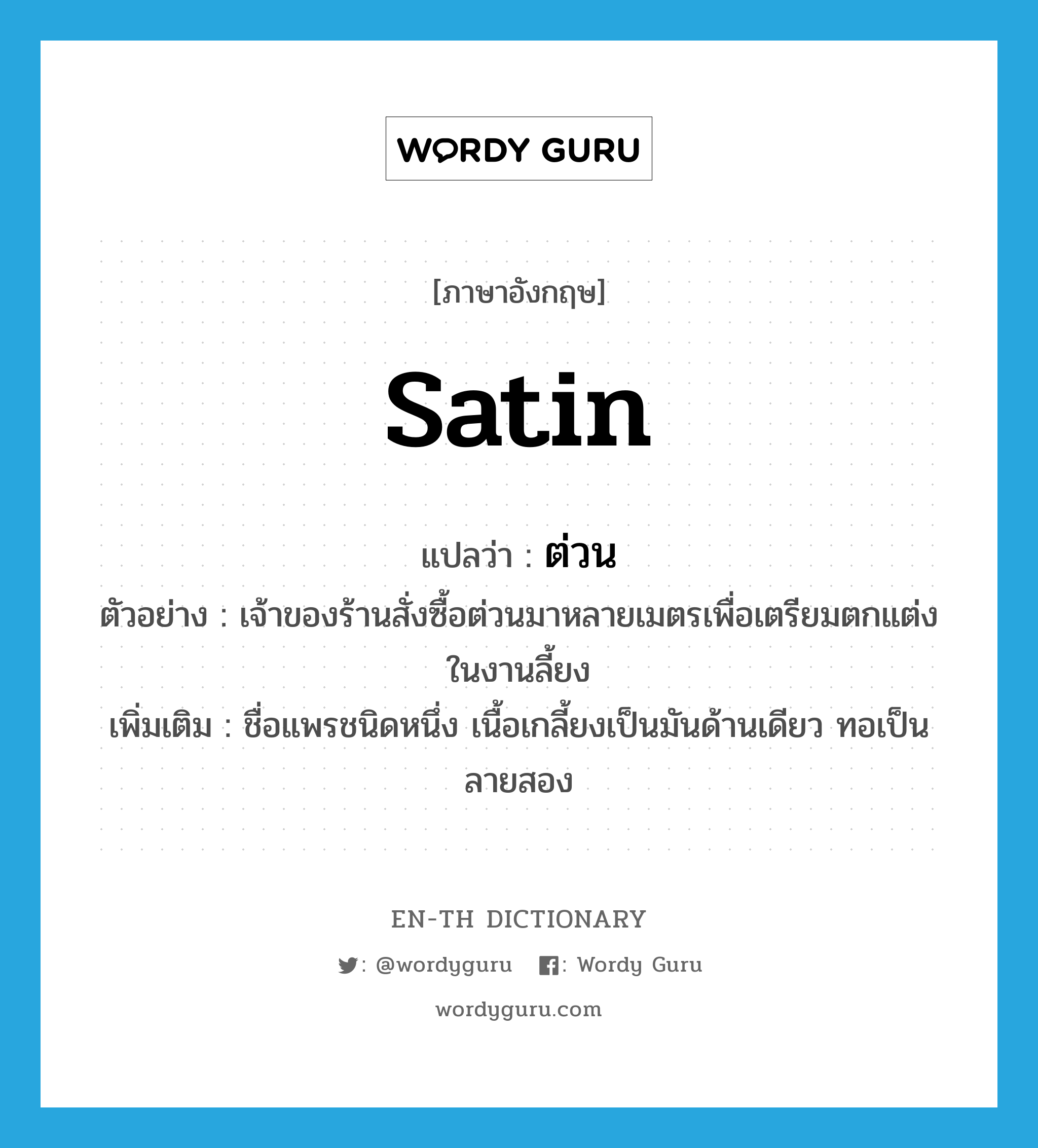 satin แปลว่า?, คำศัพท์ภาษาอังกฤษ satin แปลว่า ต่วน ประเภท N ตัวอย่าง เจ้าของร้านสั่งซื้อต่วนมาหลายเมตรเพื่อเตรียมตกแต่งในงานลี้ยง เพิ่มเติม ชื่อแพรชนิดหนึ่ง เนื้อเกลี้ยงเป็นมันด้านเดียว ทอเป็นลายสอง หมวด N