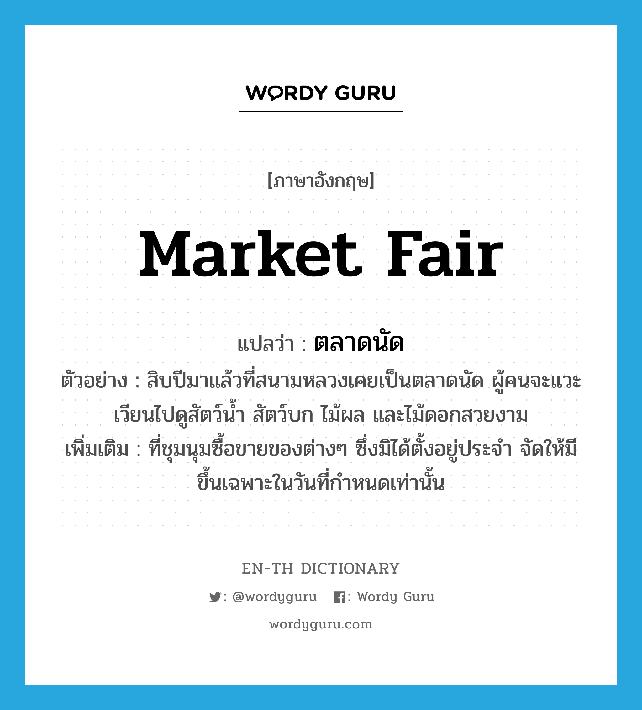 market fair แปลว่า?, คำศัพท์ภาษาอังกฤษ market fair แปลว่า ตลาดนัด ประเภท N ตัวอย่าง สิบปีมาแล้วที่สนามหลวงเคยเป็นตลาดนัด ผู้คนจะแวะเวียนไปดูสัตว์น้ำ สัตว์บก ไม้ผล และไม้ดอกสวยงาม เพิ่มเติม ที่ชุมนุมซื้อขายของต่างๆ ซึ่งมิได้ตั้งอยู่ประจำ จัดให้มีขึ้นเฉพาะในวันที่กำหนดเท่านั้น หมวด N