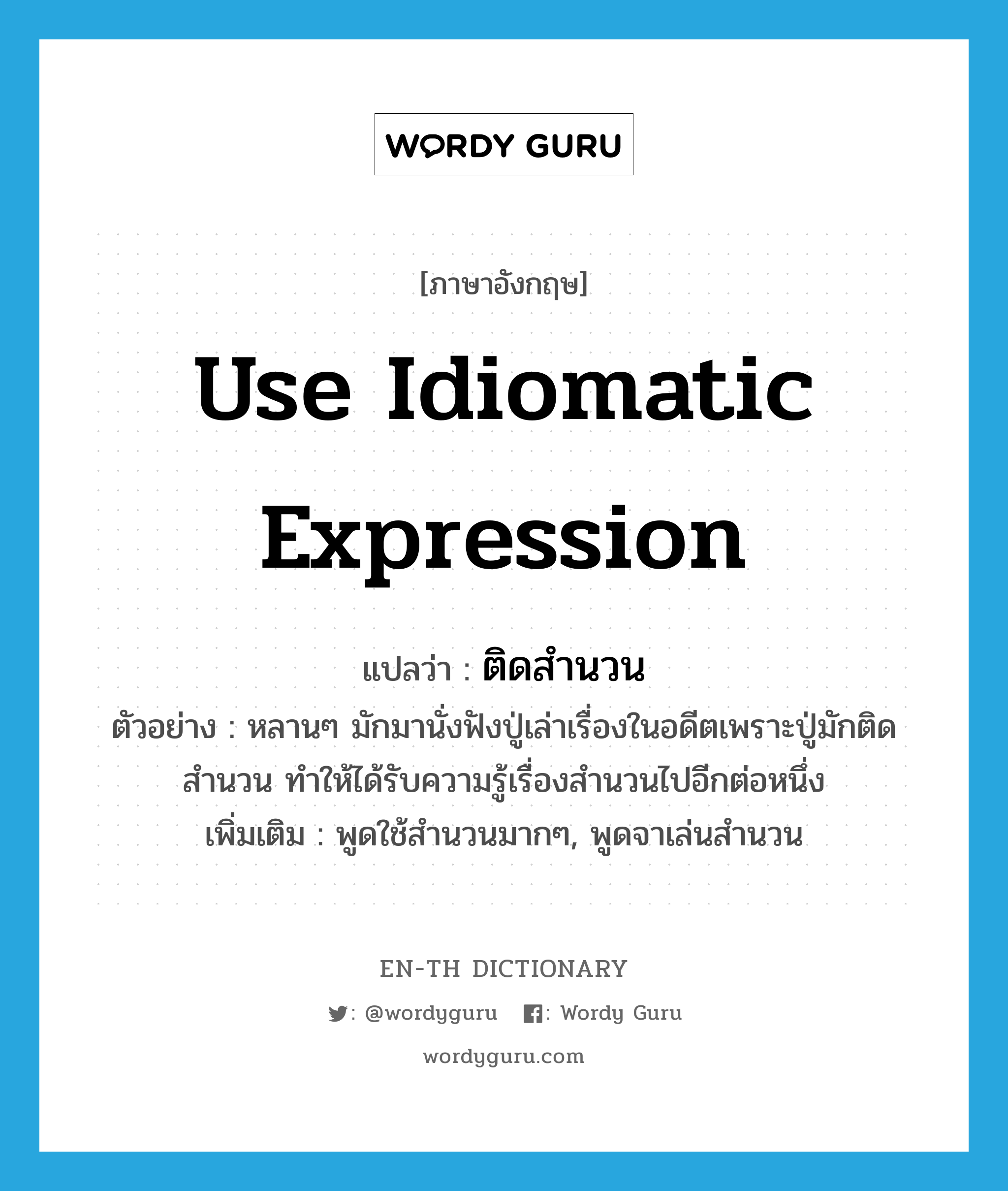 use idiomatic expression แปลว่า?, คำศัพท์ภาษาอังกฤษ use idiomatic expression แปลว่า ติดสำนวน ประเภท V ตัวอย่าง หลานๆ มักมานั่งฟังปู่เล่าเรื่องในอดีตเพราะปู่มักติดสำนวน ทำให้ได้รับความรู้เรื่องสำนวนไปอีกต่อหนึ่ง เพิ่มเติม พูดใช้สำนวนมากๆ, พูดจาเล่นสำนวน หมวด V