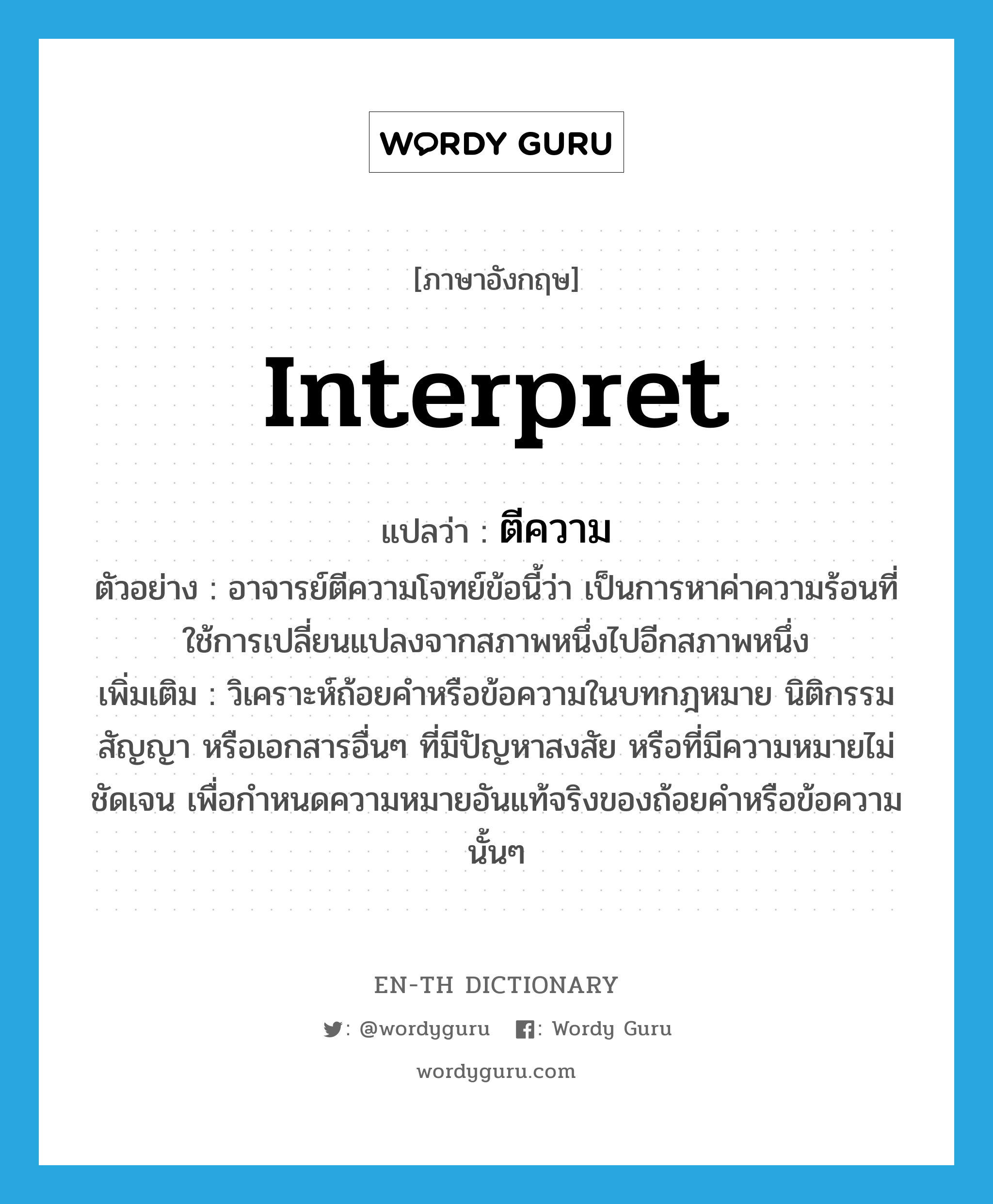 interpret แปลว่า?, คำศัพท์ภาษาอังกฤษ interpret แปลว่า ตีความ ประเภท V ตัวอย่าง อาจารย์ตีความโจทย์ข้อนี้ว่า เป็นการหาค่าความร้อนที่ใช้การเปลี่ยนแปลงจากสภาพหนึ่งไปอีกสภาพหนึ่ง เพิ่มเติม วิเคราะห์ถ้อยคำหรือข้อความในบทกฎหมาย นิติกรรม สัญญา หรือเอกสารอื่นๆ ที่มีปัญหาสงสัย หรือที่มีความหมายไม่ชัดเจน เพื่อกำหนดความหมายอันแท้จริงของถ้อยคำหรือข้อความนั้นๆ หมวด V