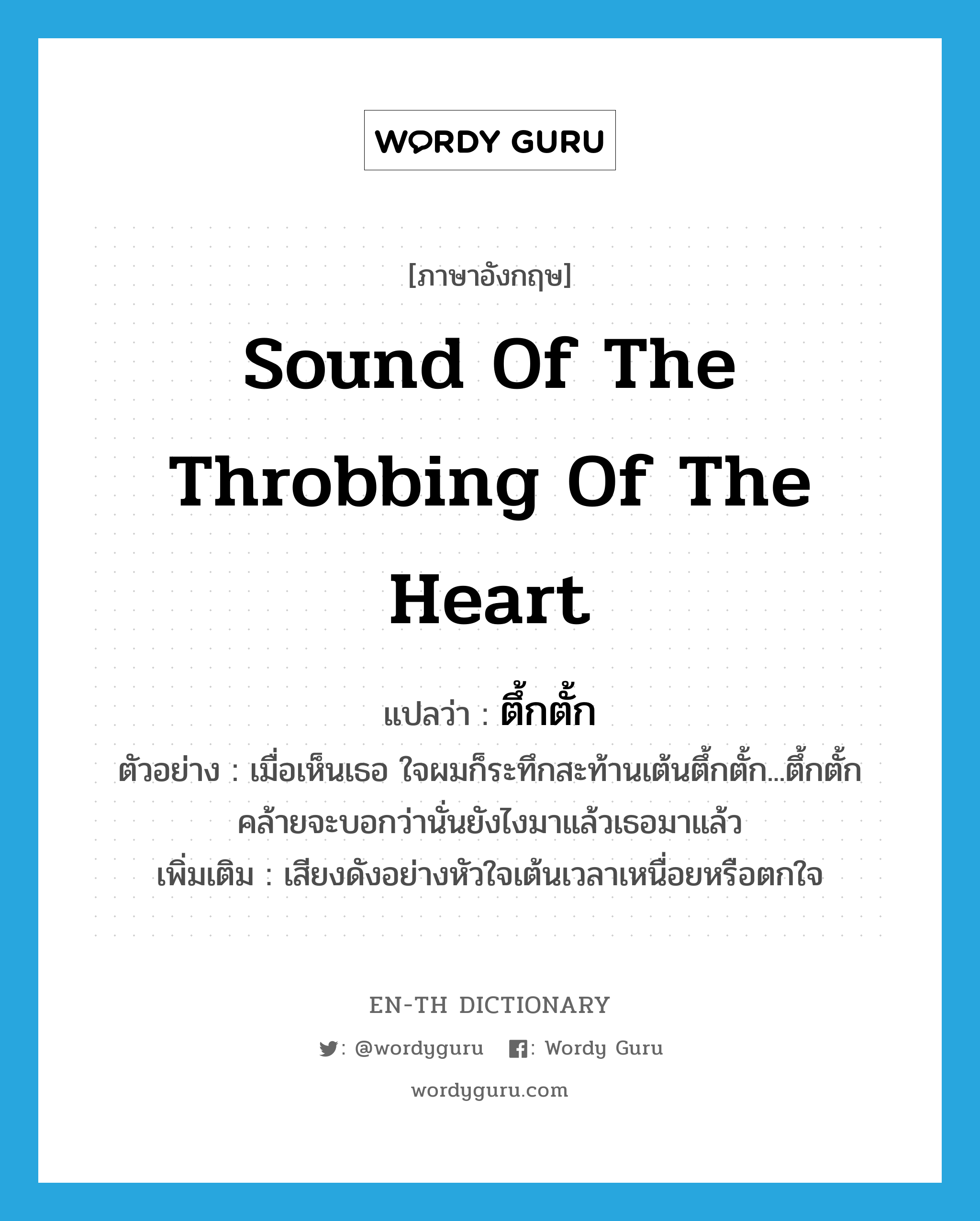 sound of the throbbing of the heart แปลว่า?, คำศัพท์ภาษาอังกฤษ sound of the throbbing of the heart แปลว่า ตึ้กตั้ก ประเภท ADV ตัวอย่าง เมื่อเห็นเธอ ใจผมก็ระทึกสะท้านเต้นตึ้กตั้ก...ตึ้กตั้ก คล้ายจะบอกว่านั่นยังไงมาแล้วเธอมาแล้ว เพิ่มเติม เสียงดังอย่างหัวใจเต้นเวลาเหนื่อยหรือตกใจ หมวด ADV