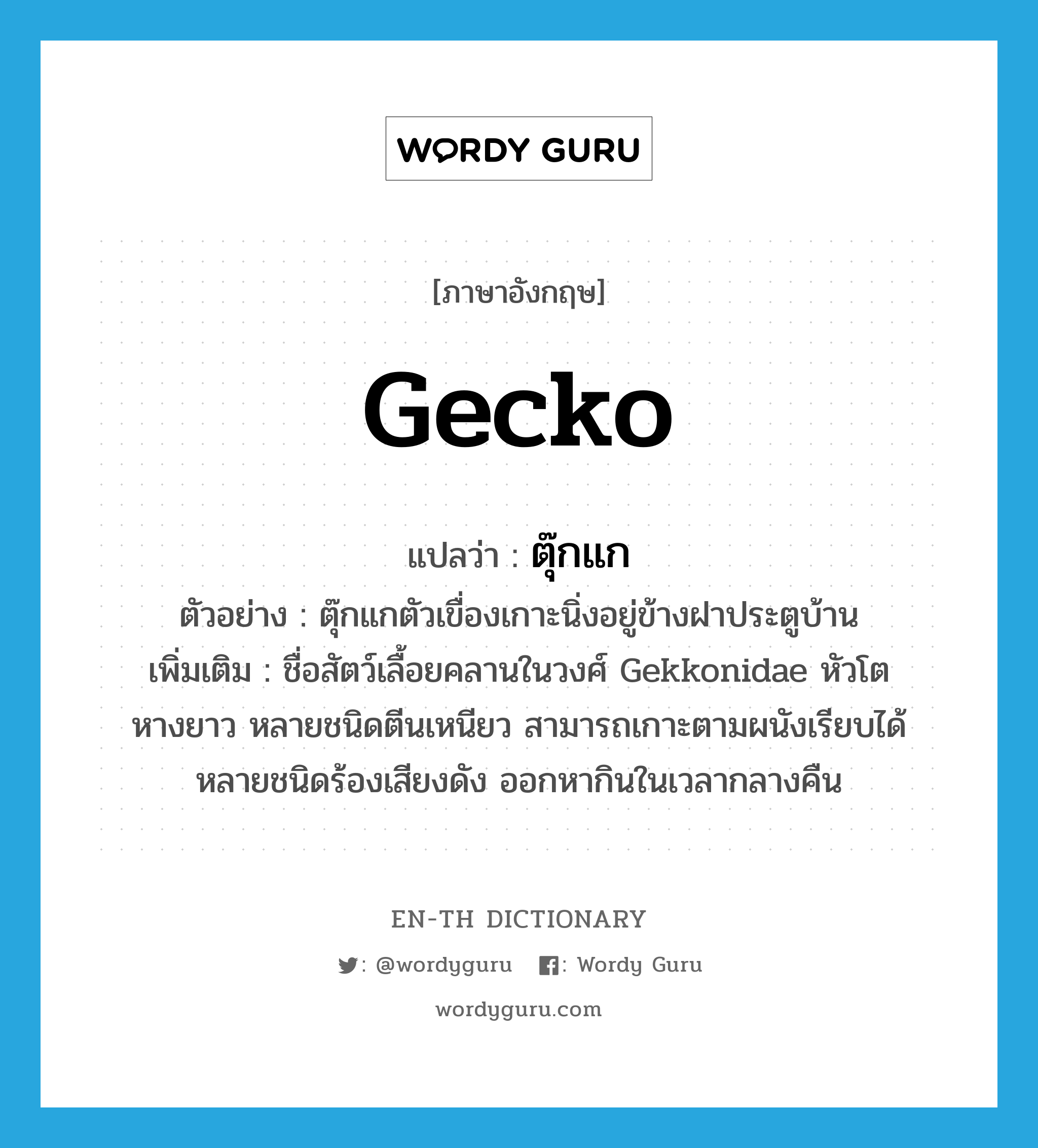 gecko แปลว่า?, คำศัพท์ภาษาอังกฤษ gecko แปลว่า ตุ๊กแก ประเภท N ตัวอย่าง ตุ๊กแกตัวเขื่องเกาะนิ่งอยู่ข้างฝาประตูบ้าน เพิ่มเติม ชื่อสัตว์เลื้อยคลานในวงศ์ Gekkonidae หัวโต หางยาว หลายชนิดตีนเหนียว สามารถเกาะตามผนังเรียบได้ หลายชนิดร้องเสียงดัง ออกหากินในเวลากลางคืน หมวด N