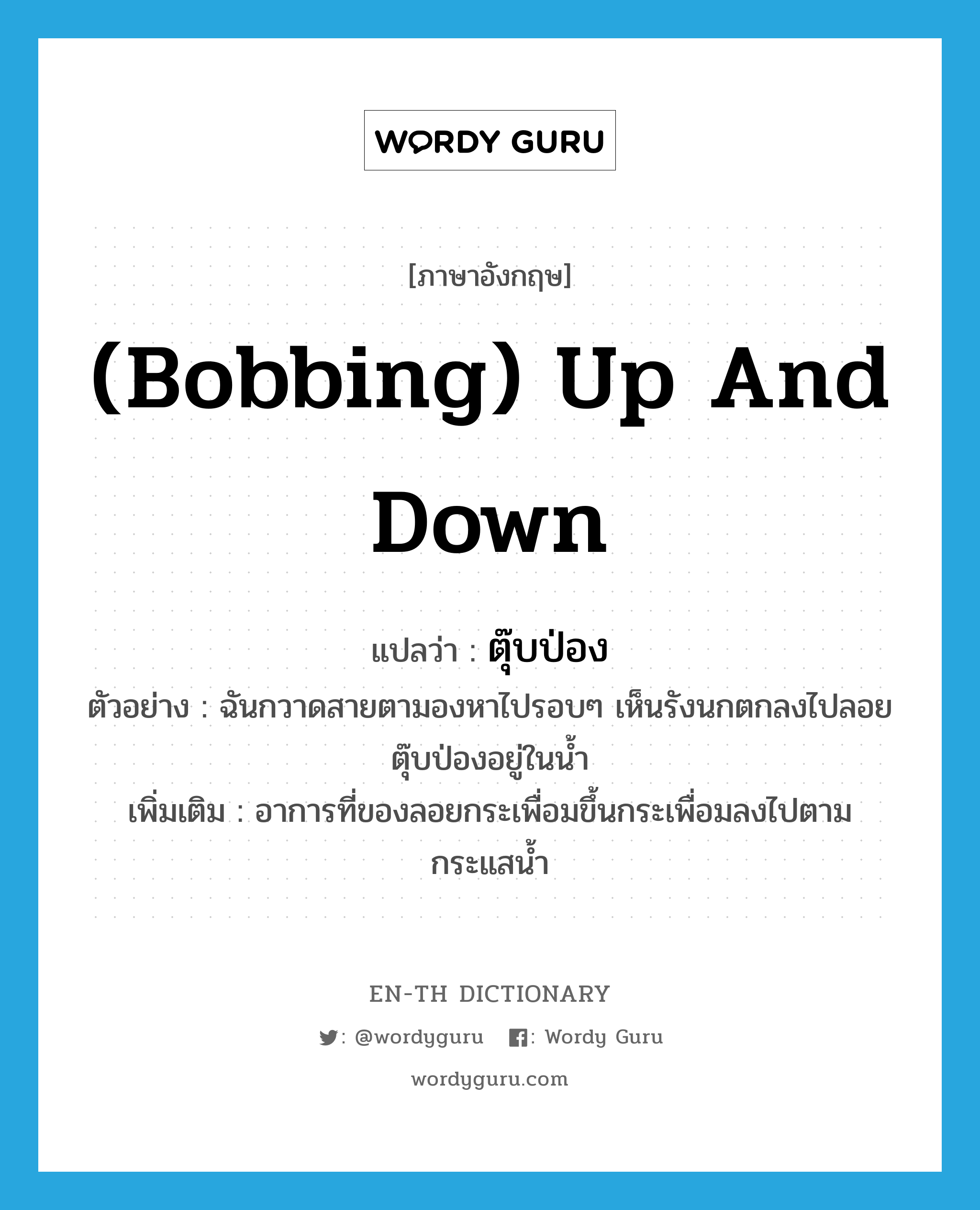 (bobbing) up and down แปลว่า? คำศัพท์ในกลุ่มประเภท ADV, คำศัพท์ภาษาอังกฤษ (bobbing) up and down แปลว่า ตุ๊บป่อง ประเภท ADV ตัวอย่าง ฉันกวาดสายตามองหาไปรอบๆ เห็นรังนกตกลงไปลอยตุ๊บป่องอยู่ในน้ำ เพิ่มเติม อาการที่ของลอยกระเพื่อมขึ้นกระเพื่อมลงไปตามกระแสน้ำ หมวด ADV