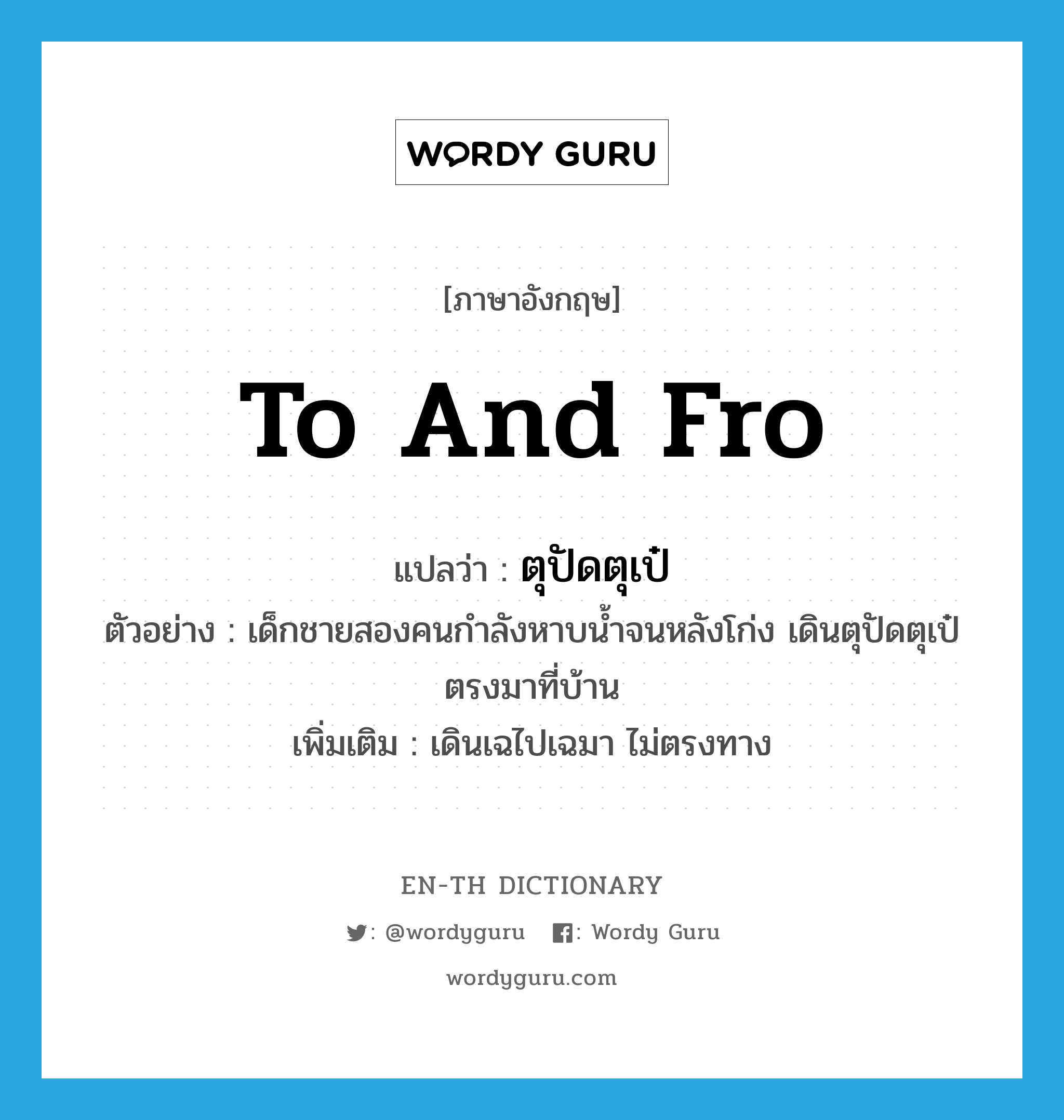 to and fro แปลว่า?, คำศัพท์ภาษาอังกฤษ to and fro แปลว่า ตุปัดตุเป๋ ประเภท ADV ตัวอย่าง เด็กชายสองคนกำลังหาบน้ำจนหลังโก่ง เดินตุปัดตุเป๋ตรงมาที่บ้าน เพิ่มเติม เดินเฉไปเฉมา ไม่ตรงทาง หมวด ADV