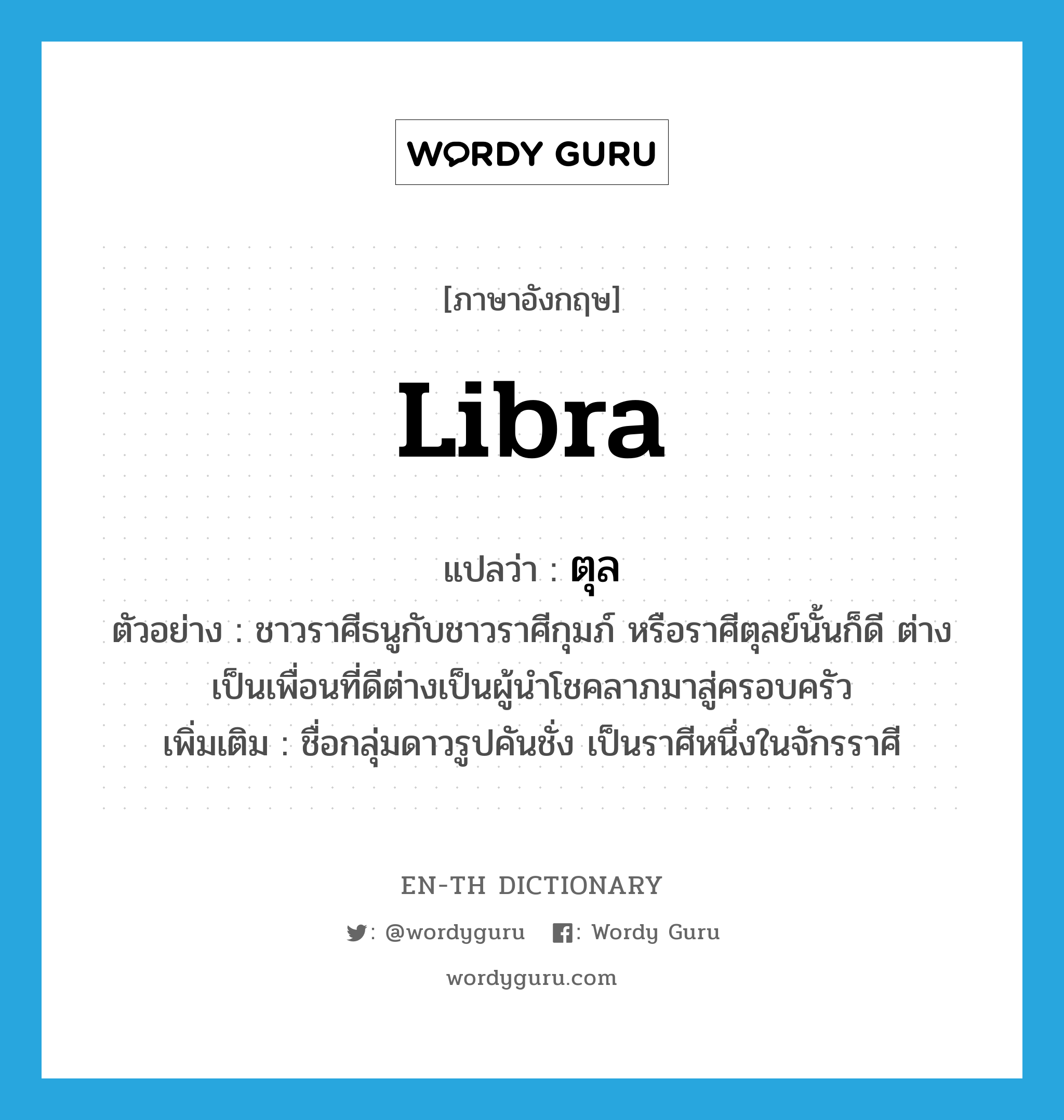 libra แปลว่า?, คำศัพท์ภาษาอังกฤษ Libra แปลว่า ตุล ประเภท N ตัวอย่าง ชาวราศีธนูกับชาวราศีกุมภ์ หรือราศีตุลย์นั้นก็ดี ต่างเป็นเพื่อนที่ดีต่างเป็นผู้นำโชคลาภมาสู่ครอบครัว เพิ่มเติม ชื่อกลุ่มดาวรูปคันชั่ง เป็นราศีหนึ่งในจักรราศี หมวด N