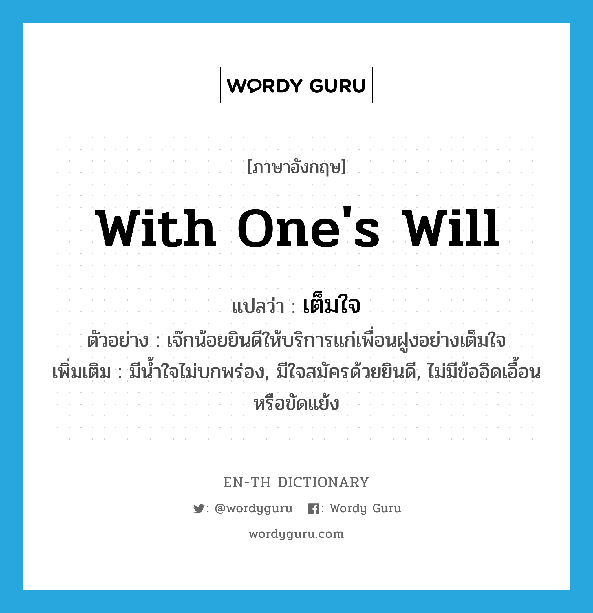 with one&#39;s will แปลว่า?, คำศัพท์ภาษาอังกฤษ with one&#39;s will แปลว่า เต็มใจ ประเภท ADV ตัวอย่าง เจ๊กน้อยยินดีให้บริการแก่เพื่อนฝูงอย่างเต็มใจ เพิ่มเติม มีน้ำใจไม่บกพร่อง, มีใจสมัครด้วยยินดี, ไม่มีข้ออิดเอื้อนหรือขัดแย้ง หมวด ADV