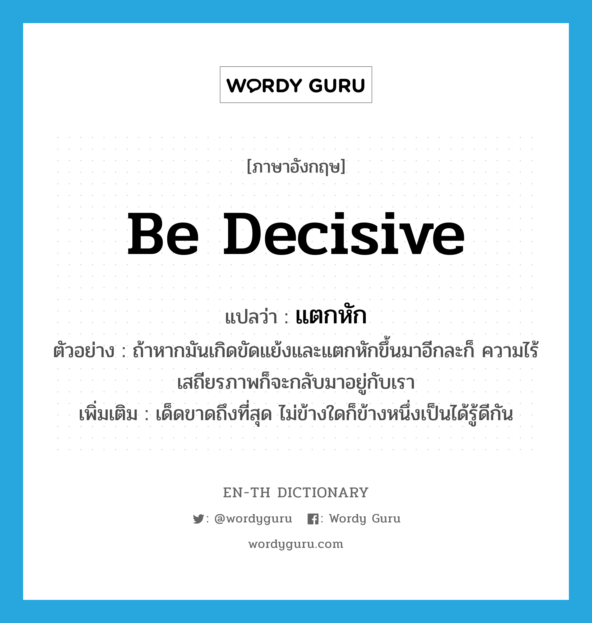 be decisive แปลว่า?, คำศัพท์ภาษาอังกฤษ be decisive แปลว่า แตกหัก ประเภท V ตัวอย่าง ถ้าหากมันเกิดขัดแย้งและแตกหักขึ้นมาอีกละก็ ความไร้เสถียรภาพก็จะกลับมาอยู่กับเรา เพิ่มเติม เด็ดขาดถึงที่สุด ไม่ข้างใดก็ข้างหนึ่งเป็นได้รู้ดีกัน หมวด V