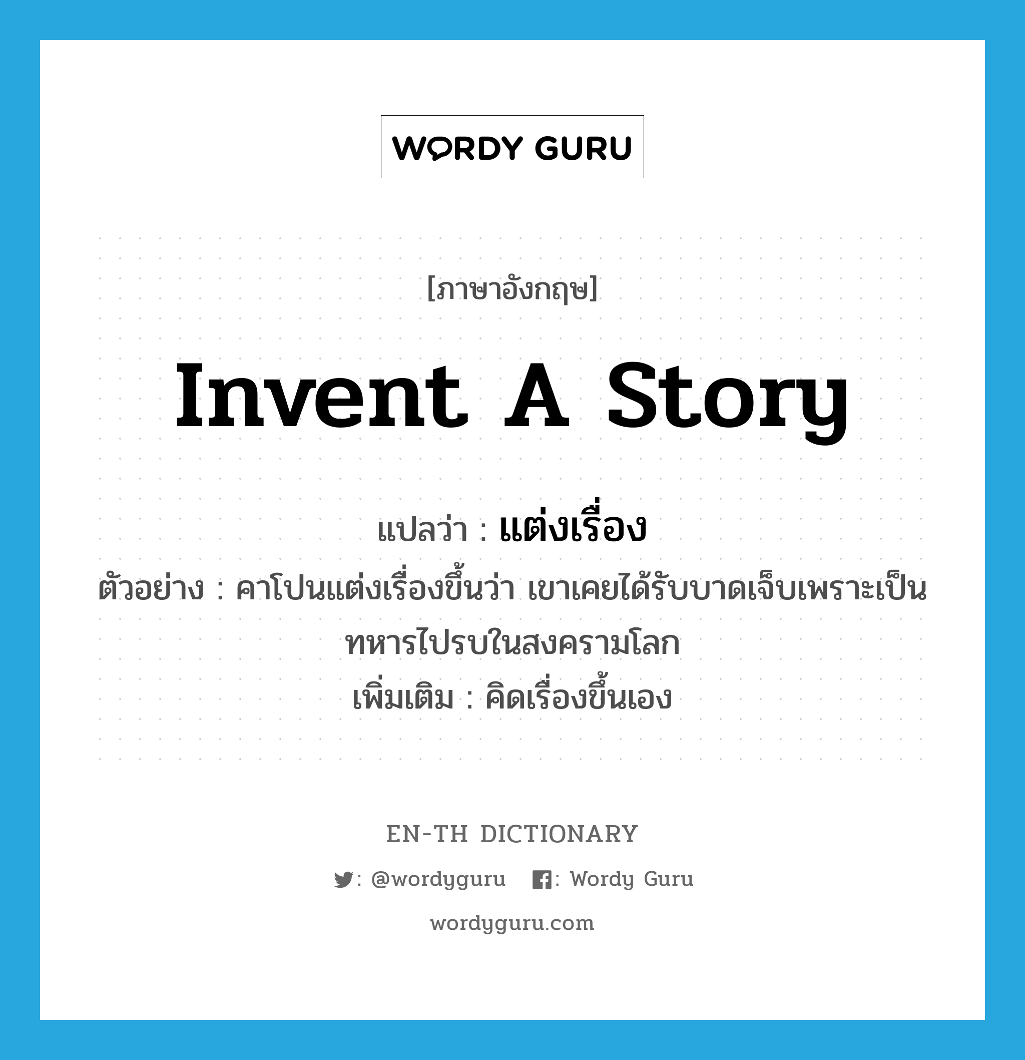 invent a story แปลว่า?, คำศัพท์ภาษาอังกฤษ invent a story แปลว่า แต่งเรื่อง ประเภท V ตัวอย่าง คาโปนแต่งเรื่องขึ้นว่า เขาเคยได้รับบาดเจ็บเพราะเป็นทหารไปรบในสงครามโลก เพิ่มเติม คิดเรื่องขึ้นเอง หมวด V