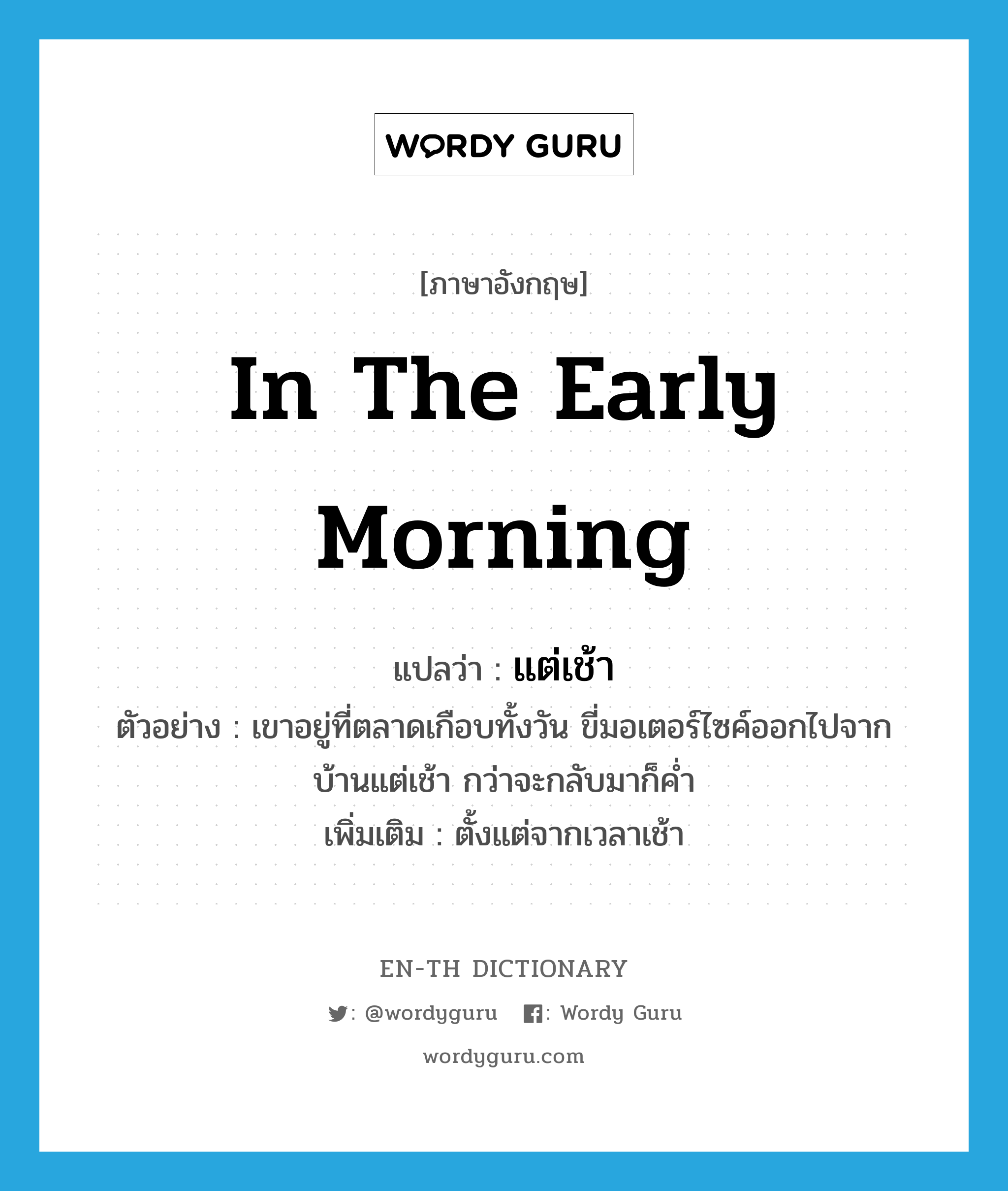 in the early morning แปลว่า?, คำศัพท์ภาษาอังกฤษ in the early morning แปลว่า แต่เช้า ประเภท ADV ตัวอย่าง เขาอยู่ที่ตลาดเกือบทั้งวัน ขี่มอเตอร์ไซค์ออกไปจากบ้านแต่เช้า กว่าจะกลับมาก็ค่ำ เพิ่มเติม ตั้งแต่จากเวลาเช้า หมวด ADV