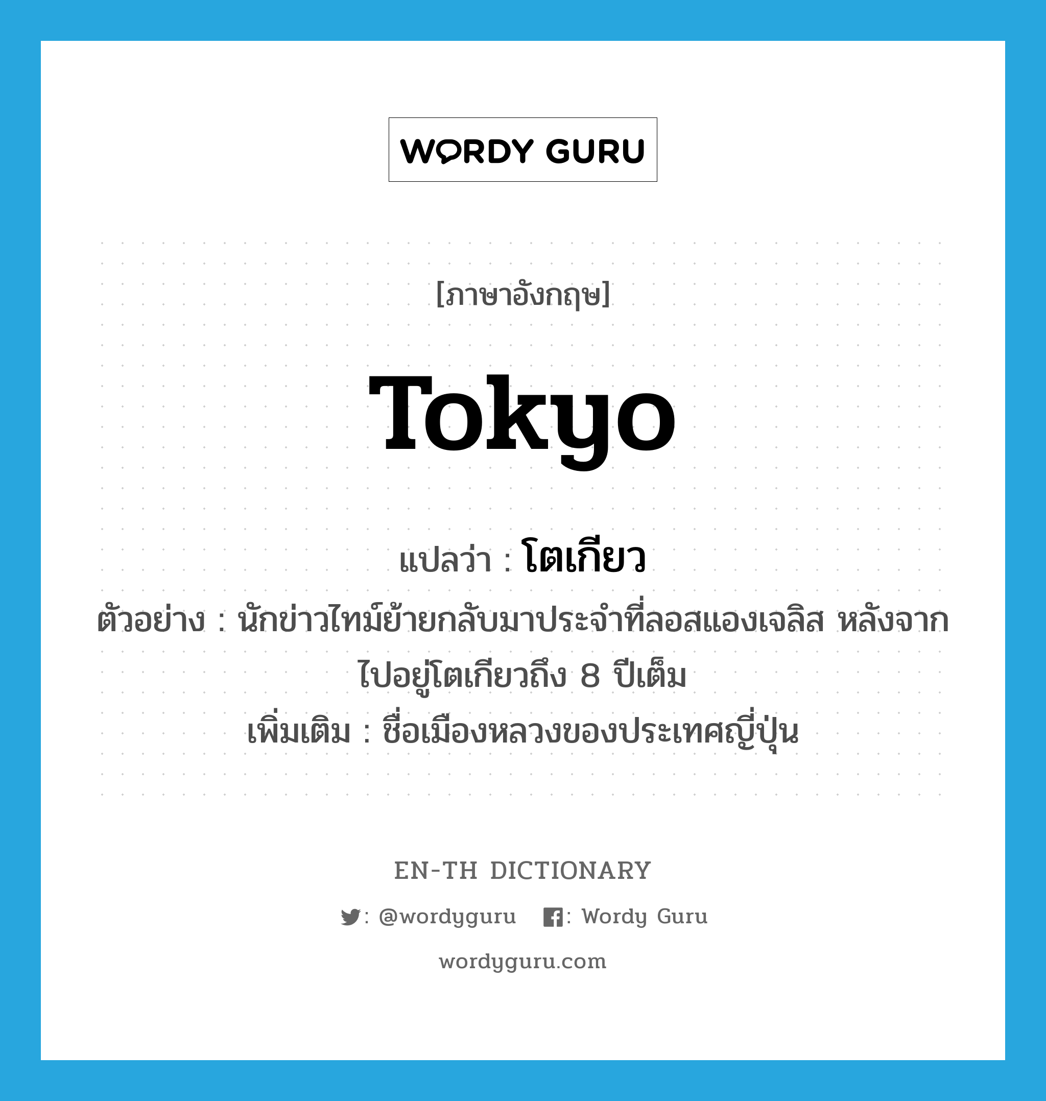 Tokyo แปลว่า?, คำศัพท์ภาษาอังกฤษ Tokyo แปลว่า โตเกียว ประเภท N ตัวอย่าง นักข่าวไทม์ย้ายกลับมาประจำที่ลอสแองเจลิส หลังจากไปอยู่โตเกียวถึง 8 ปีเต็ม เพิ่มเติม ชื่อเมืองหลวงของประเทศญี่ปุ่น หมวด N