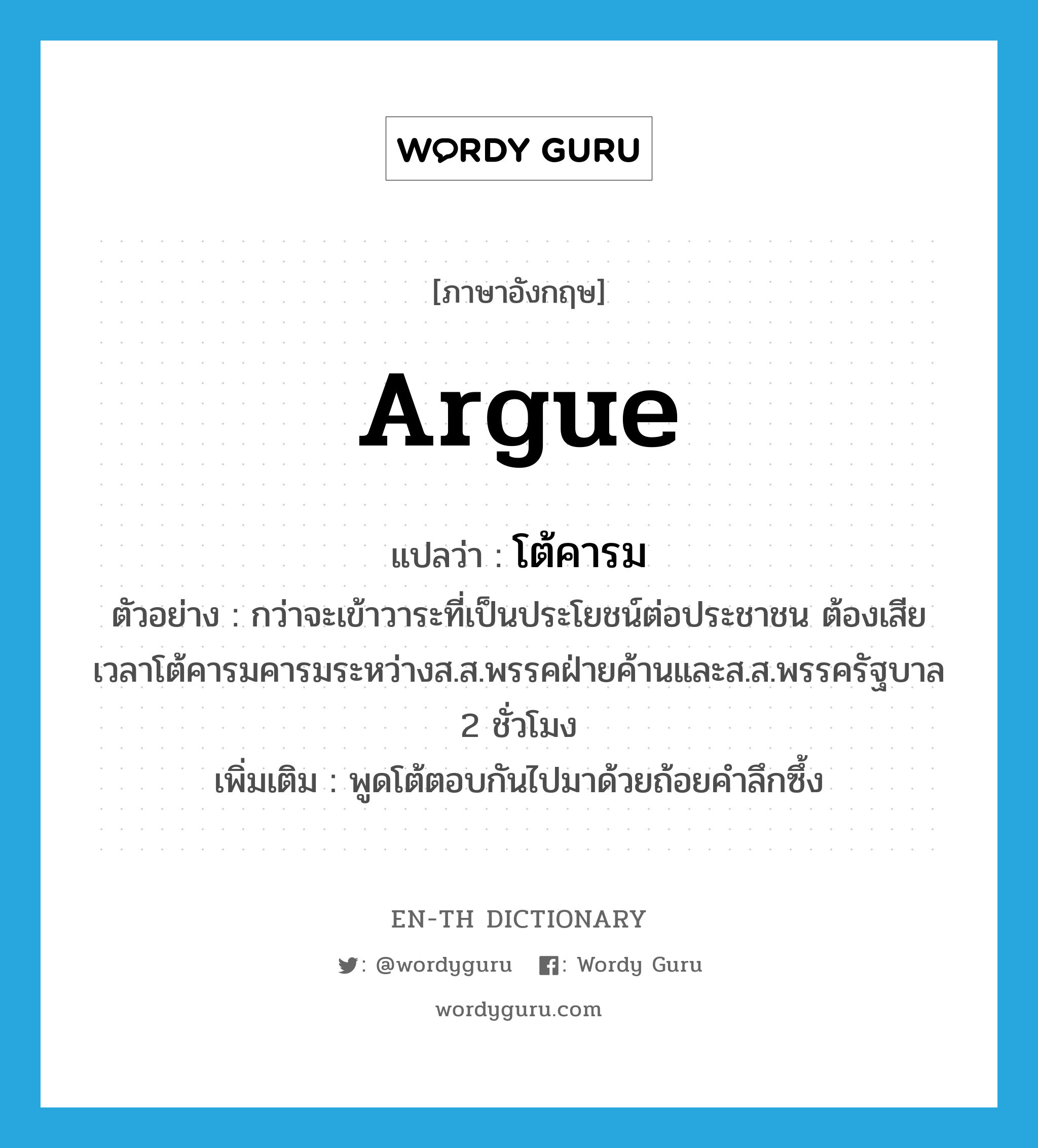 argue แปลว่า?, คำศัพท์ภาษาอังกฤษ argue แปลว่า โต้คารม ประเภท V ตัวอย่าง กว่าจะเข้าวาระที่เป็นประโยชน์ต่อประชาชน ต้องเสียเวลาโต้คารมคารมระหว่างส.ส.พรรคฝ่ายค้านและส.ส.พรรครัฐบาล 2 ชั่วโมง เพิ่มเติม พูดโต้ตอบกันไปมาด้วยถ้อยคำลึกซึ้ง หมวด V