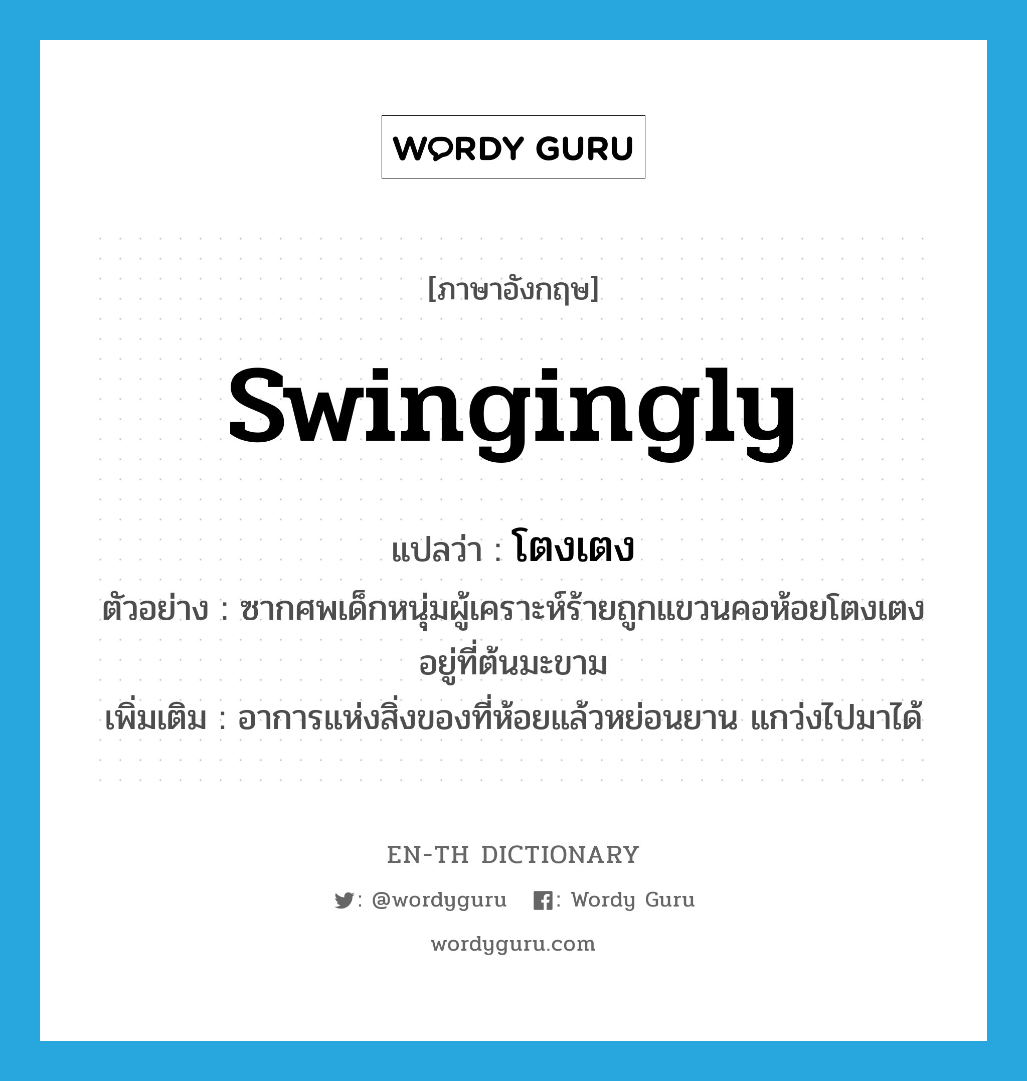 swingingly แปลว่า?, คำศัพท์ภาษาอังกฤษ swingingly แปลว่า โตงเตง ประเภท ADV ตัวอย่าง ซากศพเด็กหนุ่มผู้เคราะห์ร้ายถูกแขวนคอห้อยโตงเตงอยู่ที่ต้นมะขาม เพิ่มเติม อาการแห่งสิ่งของที่ห้อยแล้วหย่อนยาน แกว่งไปมาได้ หมวด ADV