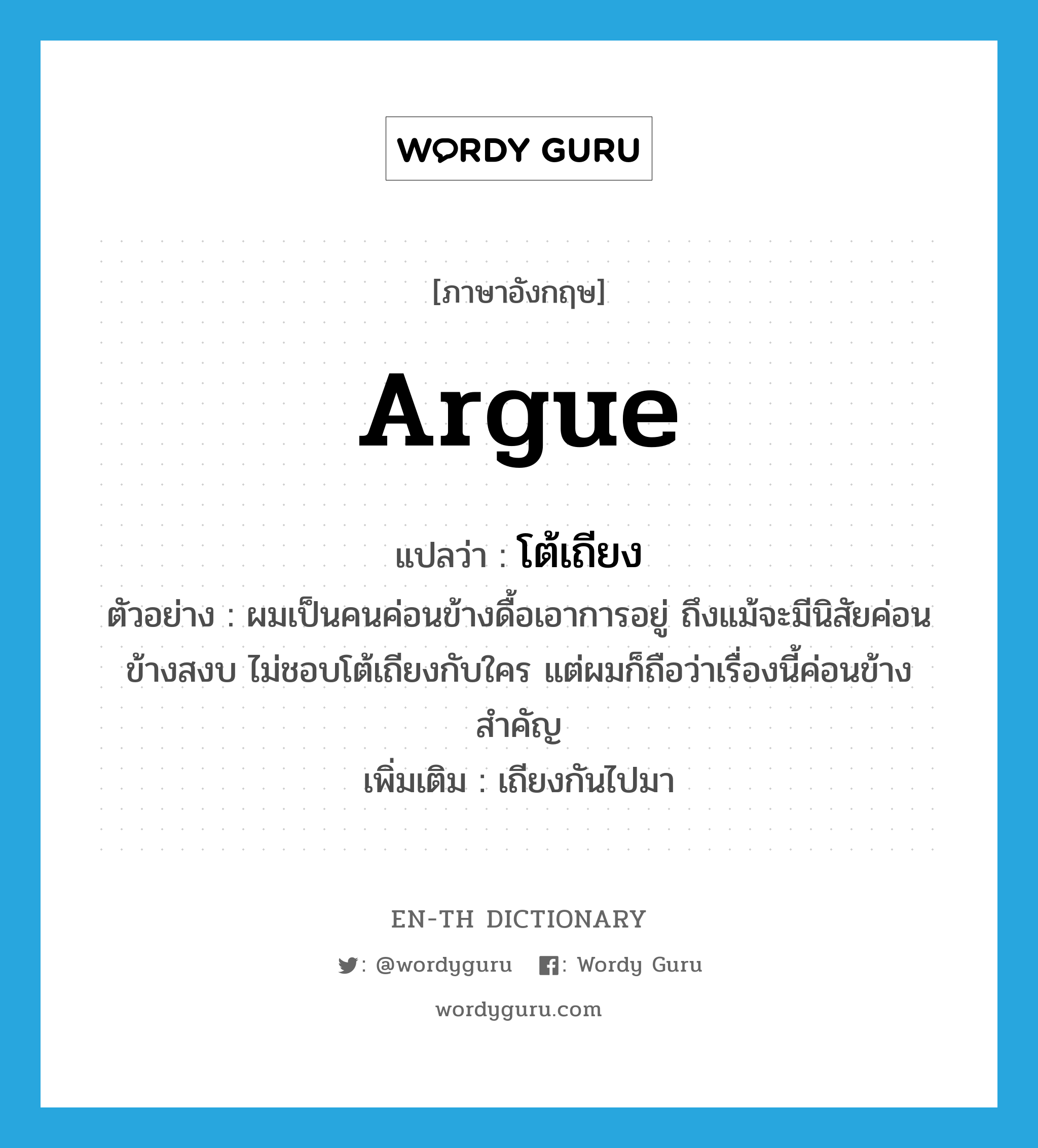 argue แปลว่า?, คำศัพท์ภาษาอังกฤษ argue แปลว่า โต้เถียง ประเภท V ตัวอย่าง ผมเป็นคนค่อนข้างดื้อเอาการอยู่ ถึงแม้จะมีนิสัยค่อนข้างสงบ ไม่ชอบโต้เถียงกับใคร แต่ผมก็ถือว่าเรื่องนี้ค่อนข้างสำคัญ เพิ่มเติม เถียงกันไปมา หมวด V