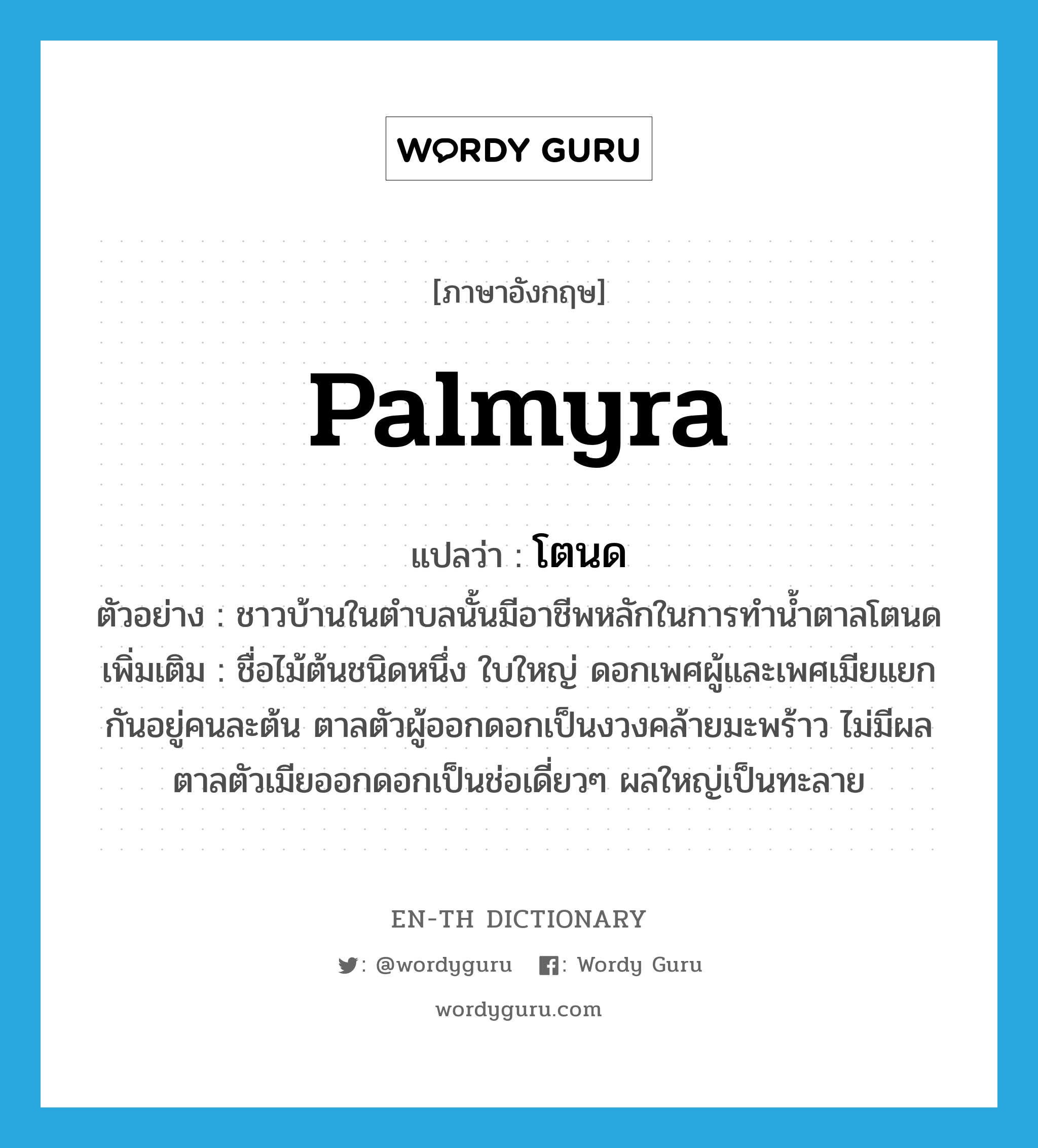 palmyra แปลว่า?, คำศัพท์ภาษาอังกฤษ palmyra แปลว่า โตนด ประเภท N ตัวอย่าง ชาวบ้านในตำบลนั้นมีอาชีพหลักในการทำน้ำตาลโตนด เพิ่มเติม ชื่อไม้ต้นชนิดหนึ่ง ใบใหญ่ ดอกเพศผู้และเพศเมียแยกกันอยู่คนละต้น ตาลตัวผู้ออกดอกเป็นงวงคล้ายมะพร้าว ไม่มีผล ตาลตัวเมียออกดอกเป็นช่อเดี่ยวๆ ผลใหญ่เป็นทะลาย หมวด N