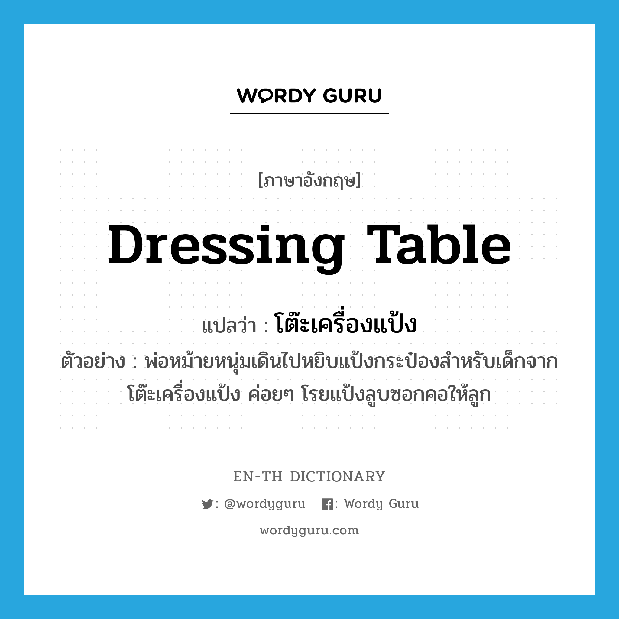 dressing table แปลว่า?, คำศัพท์ภาษาอังกฤษ dressing table แปลว่า โต๊ะเครื่องแป้ง ประเภท N ตัวอย่าง พ่อหม้ายหนุ่มเดินไปหยิบแป้งกระป๋องสำหรับเด็กจากโต๊ะเครื่องแป้ง ค่อยๆ โรยแป้งลูบซอกคอให้ลูก หมวด N