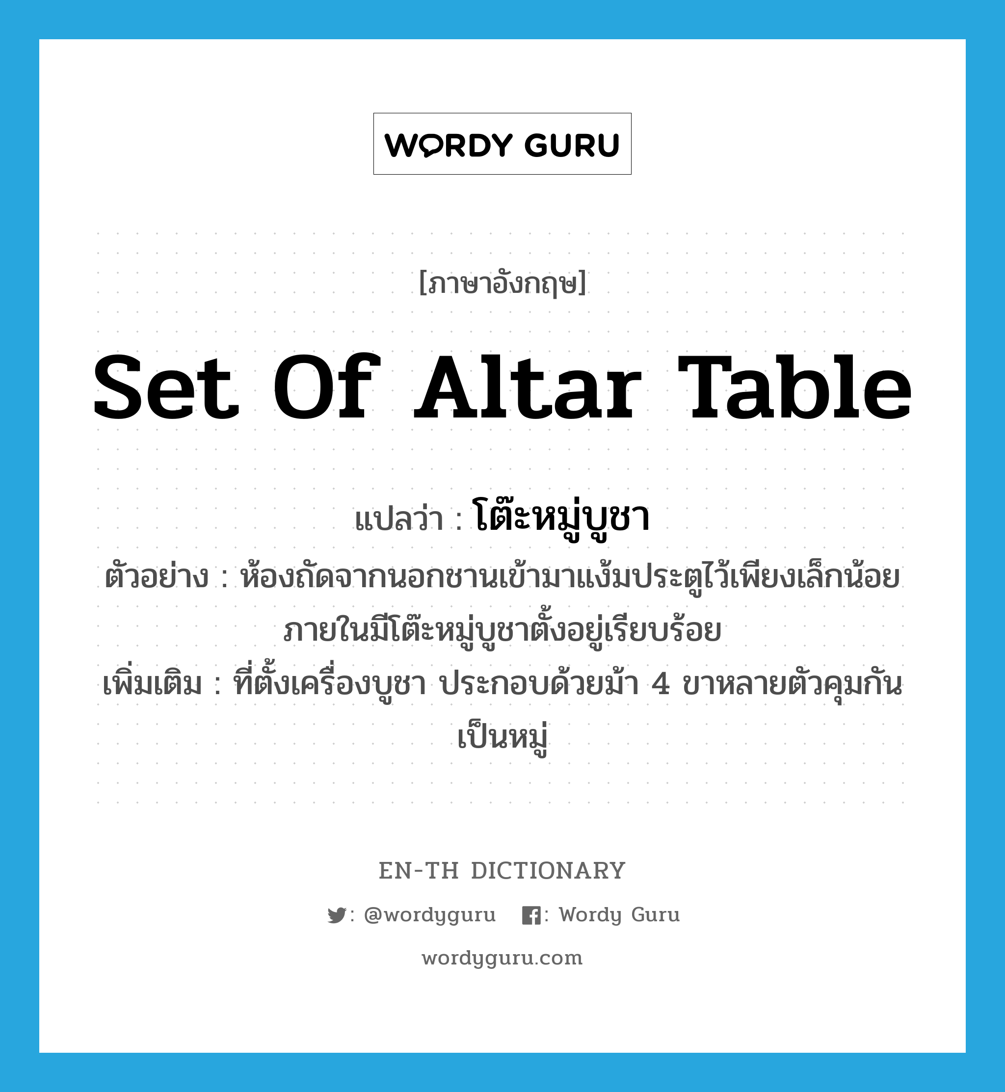 set of altar table แปลว่า?, คำศัพท์ภาษาอังกฤษ set of altar table แปลว่า โต๊ะหมู่บูชา ประเภท N ตัวอย่าง ห้องถัดจากนอกชานเข้ามาแง้มประตูไว้เพียงเล็กน้อย ภายในมีโต๊ะหมู่บูชาตั้งอยู่เรียบร้อย เพิ่มเติม ที่ตั้งเครื่องบูชา ประกอบด้วยม้า 4 ขาหลายตัวคุมกันเป็นหมู่ หมวด N