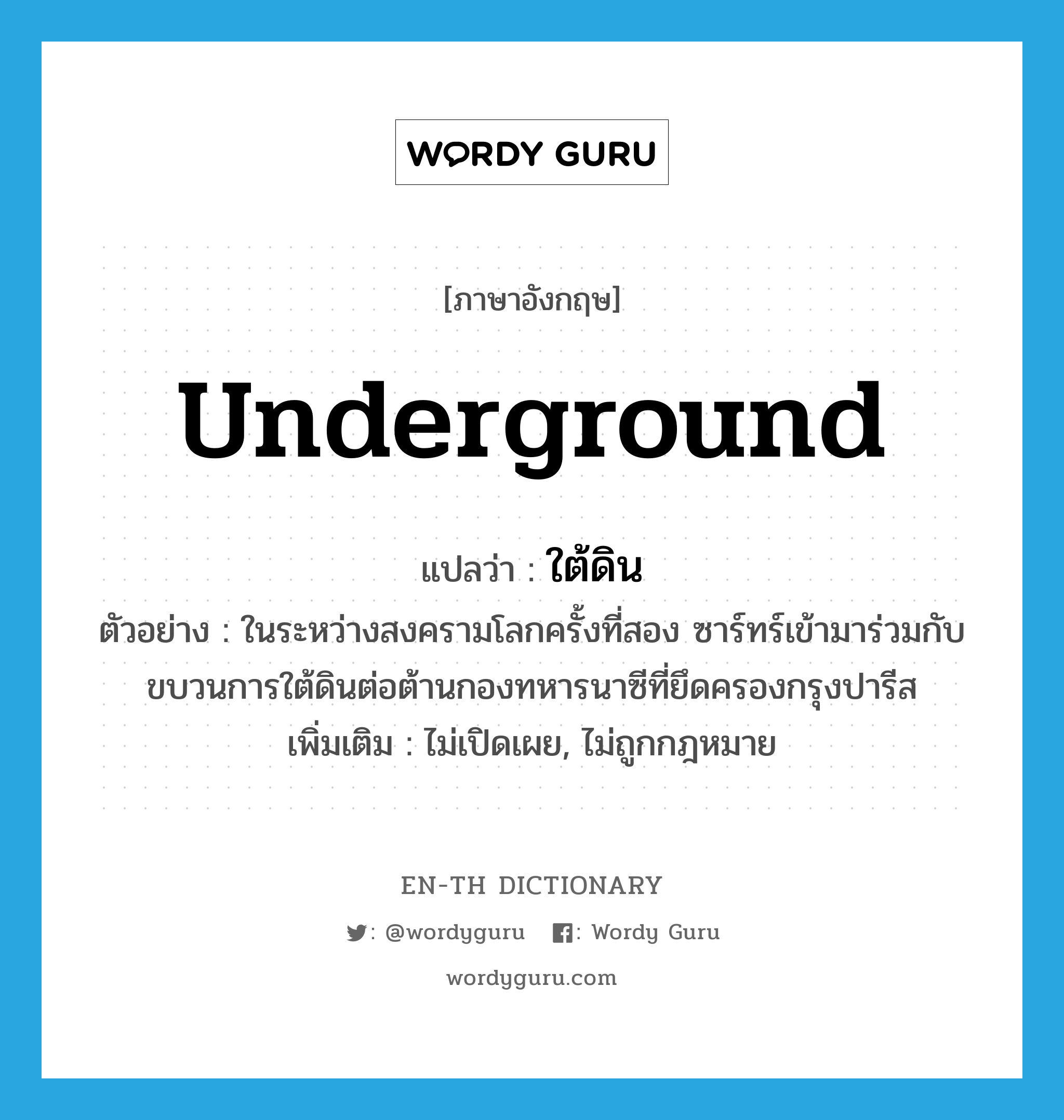 underground แปลว่า?, คำศัพท์ภาษาอังกฤษ underground แปลว่า ใต้ดิน ประเภท ADJ ตัวอย่าง ในระหว่างสงครามโลกครั้งที่สอง ซาร์ทร์เข้ามาร่วมกับขบวนการใต้ดินต่อต้านกองทหารนาซีที่ยึดครองกรุงปารีส เพิ่มเติม ไม่เปิดเผย, ไม่ถูกกฎหมาย หมวด ADJ