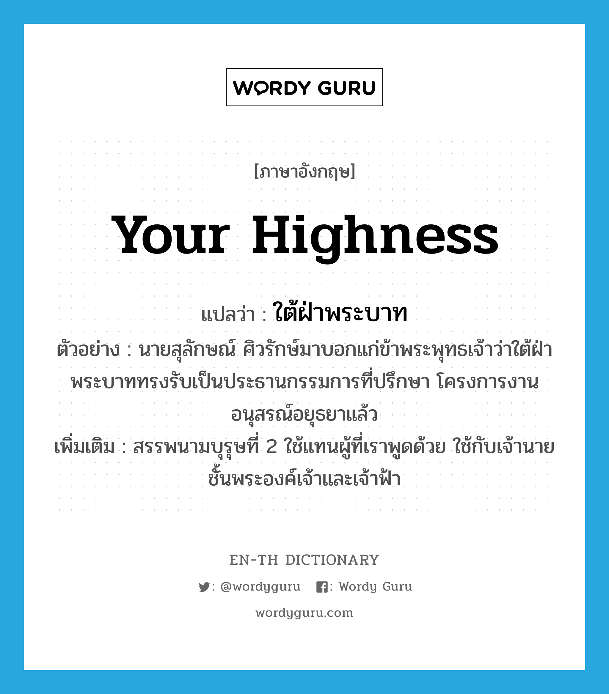 Your Highness แปลว่า?, คำศัพท์ภาษาอังกฤษ Your Highness แปลว่า ใต้ฝ่าพระบาท ประเภท PRON ตัวอย่าง นายสุลักษณ์ ศิวรักษ์มาบอกแก่ข้าพระพุทธเจ้าว่าใต้ฝ่าพระบาททรงรับเป็นประธานกรรมการที่ปรึกษา โครงการงานอนุสรณ์อยุธยาแล้ว เพิ่มเติม สรรพนามบุรุษที่ 2 ใช้แทนผู้ที่เราพูดด้วย ใช้กับเจ้านายชั้นพระองค์เจ้าและเจ้าฟ้า หมวด PRON