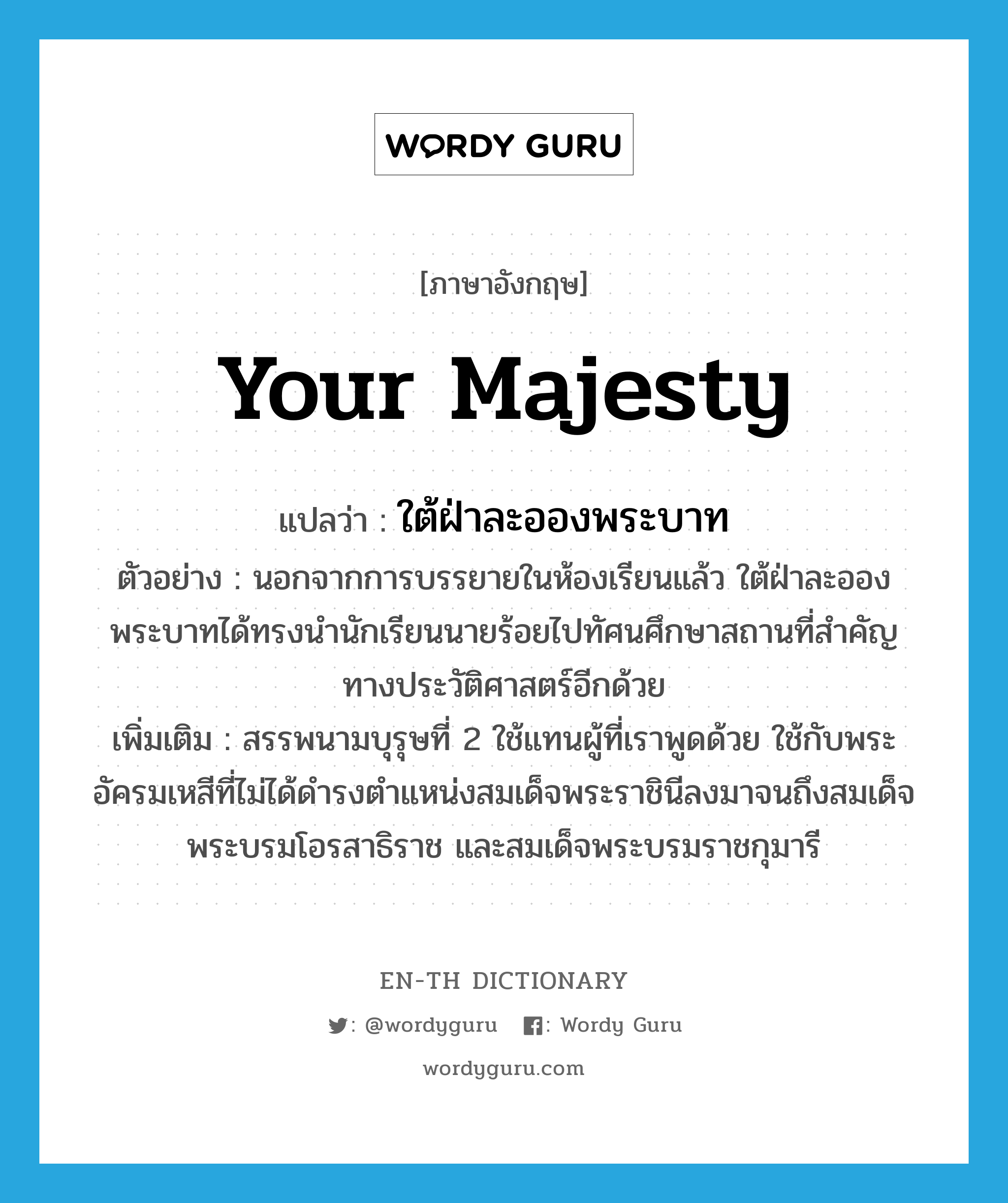 Your Majesty แปลว่า?, คำศัพท์ภาษาอังกฤษ Your Majesty แปลว่า ใต้ฝ่าละอองพระบาท ประเภท PRON ตัวอย่าง นอกจากการบรรยายในห้องเรียนแล้ว ใต้ฝ่าละอองพระบาทได้ทรงนำนักเรียนนายร้อยไปทัศนศึกษาสถานที่สำคัญทางประวัติศาสตร์อีกด้วย เพิ่มเติม สรรพนามบุรุษที่ 2 ใช้แทนผู้ที่เราพูดด้วย ใช้กับพระอัครมเหสีที่ไม่ได้ดำรงตำแหน่งสมเด็จพระราชินีลงมาจนถึงสมเด็จพระบรมโอรสาธิราช และสมเด็จพระบรมราชกุมารี หมวด PRON