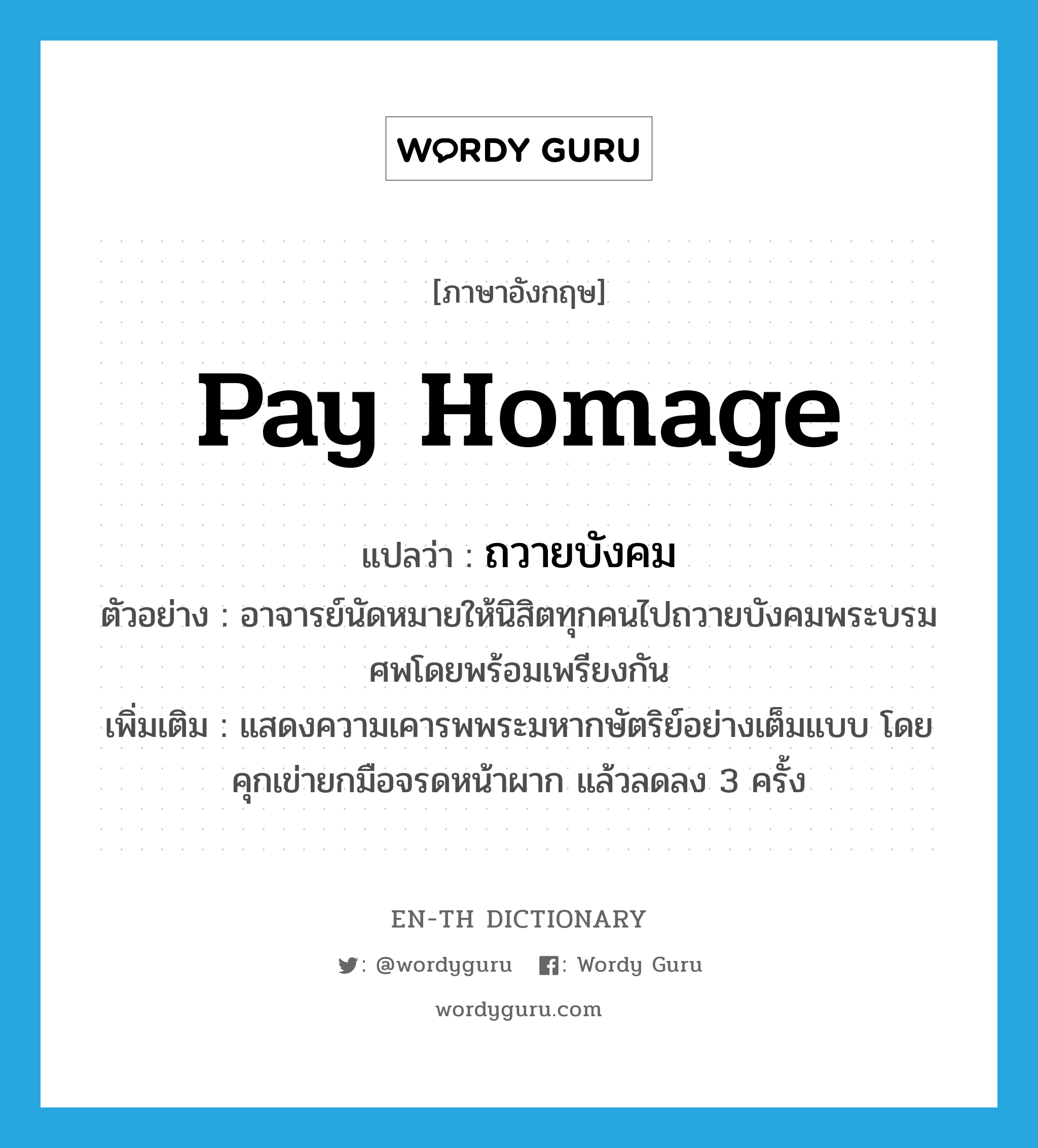 pay homage แปลว่า?, คำศัพท์ภาษาอังกฤษ pay homage แปลว่า ถวายบังคม ประเภท V ตัวอย่าง อาจารย์นัดหมายให้นิสิตทุกคนไปถวายบังคมพระบรมศพโดยพร้อมเพรียงกัน เพิ่มเติม แสดงความเคารพพระมหากษัตริย์อย่างเต็มแบบ โดยคุกเข่ายกมือจรดหน้าผาก แล้วลดลง 3 ครั้ง หมวด V