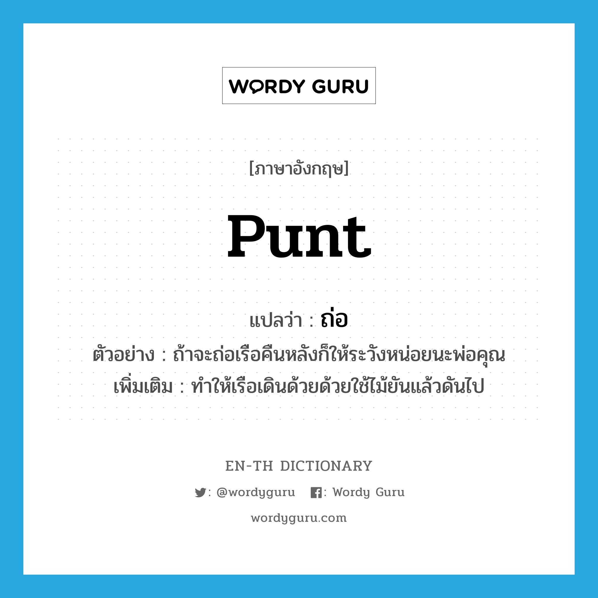 punt แปลว่า?, คำศัพท์ภาษาอังกฤษ punt แปลว่า ถ่อ ประเภท V ตัวอย่าง ถ้าจะถ่อเรือคืนหลังก็ให้ระวังหน่อยนะพ่อคุณ เพิ่มเติม ทำให้เรือเดินด้วยด้วยใช้ไม้ยันแล้วดันไป หมวด V