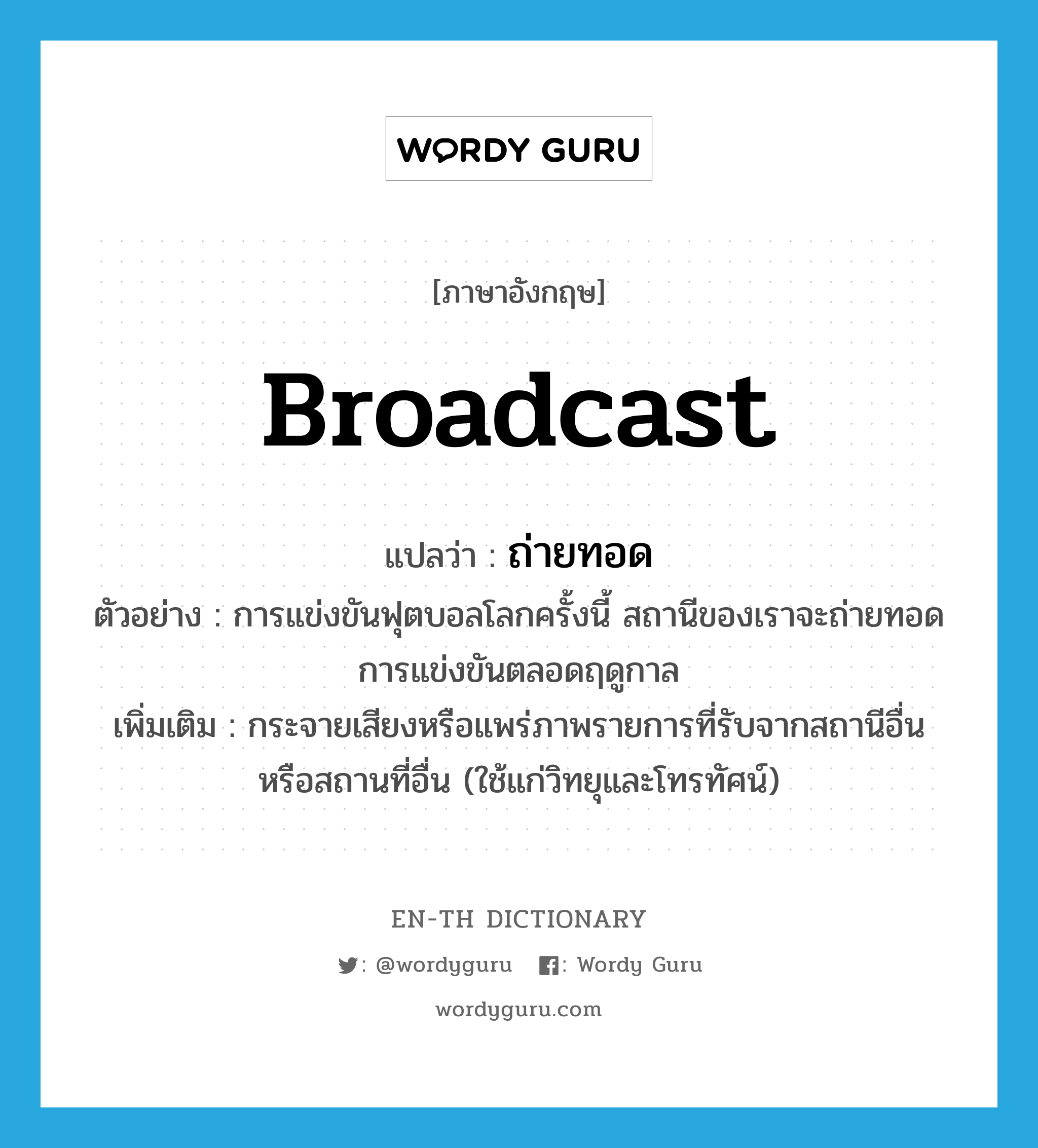 broadcast แปลว่า?, คำศัพท์ภาษาอังกฤษ broadcast แปลว่า ถ่ายทอด ประเภท V ตัวอย่าง การแข่งขันฟุตบอลโลกครั้งนี้ สถานีของเราจะถ่ายทอดการแข่งขันตลอดฤดูกาล เพิ่มเติม กระจายเสียงหรือแพร่ภาพรายการที่รับจากสถานีอื่น หรือสถานที่อื่น (ใช้แก่วิทยุและโทรทัศน์) หมวด V