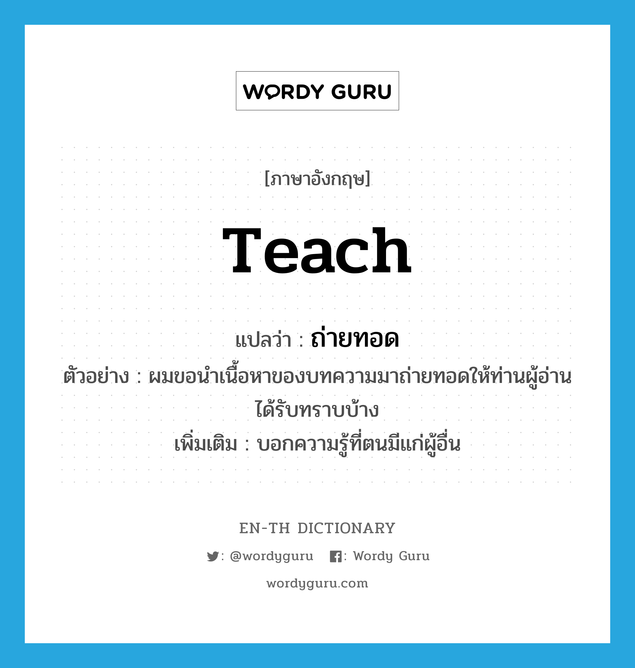 teach แปลว่า?, คำศัพท์ภาษาอังกฤษ teach แปลว่า ถ่ายทอด ประเภท V ตัวอย่าง ผมขอนำเนื้อหาของบทความมาถ่ายทอดให้ท่านผู้อ่านได้รับทราบบ้าง เพิ่มเติม บอกความรู้ที่ตนมีแก่ผู้อื่น หมวด V