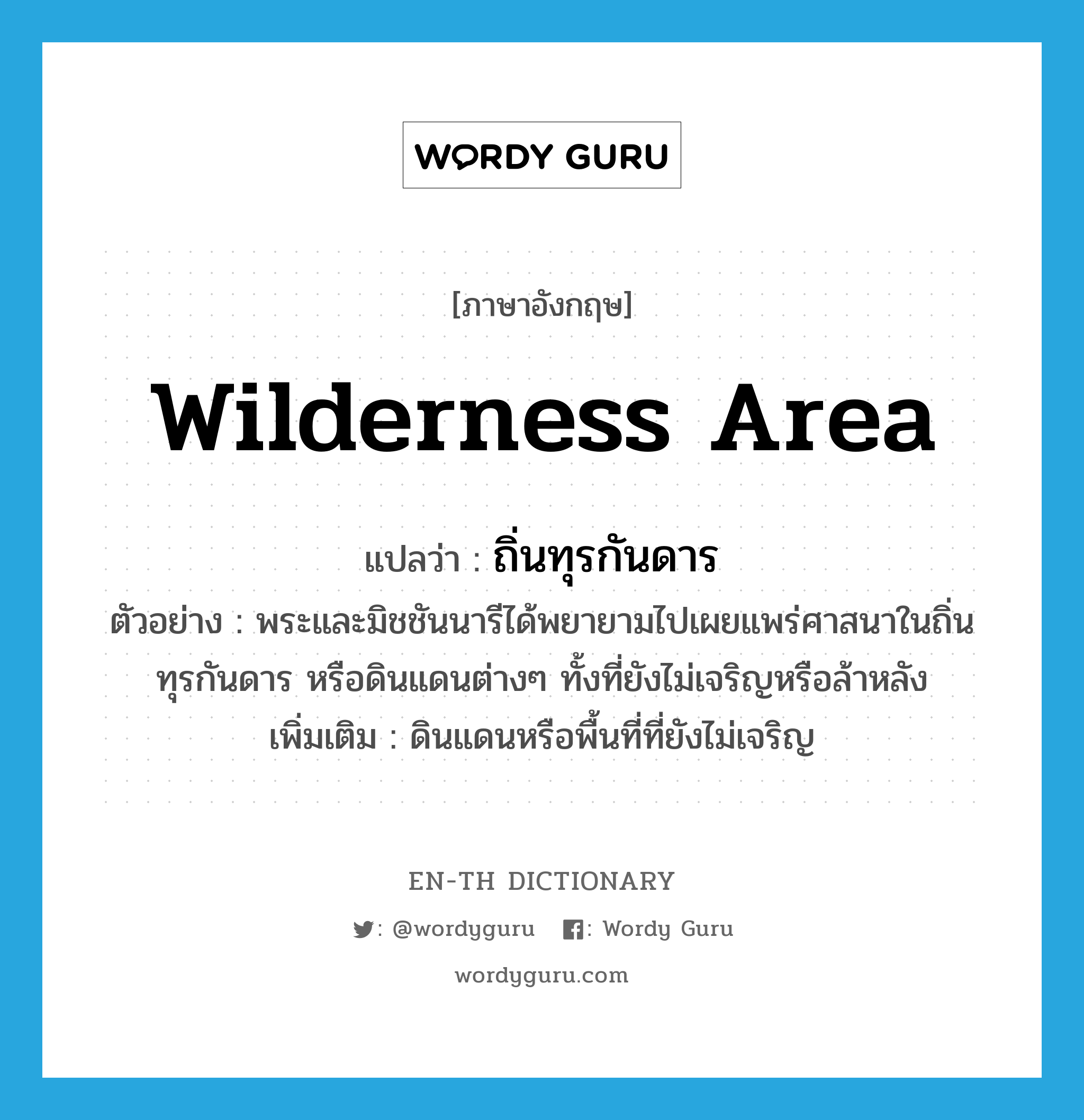 wilderness area แปลว่า?, คำศัพท์ภาษาอังกฤษ wilderness area แปลว่า ถิ่นทุรกันดาร ประเภท N ตัวอย่าง พระและมิชชันนารีได้พยายามไปเผยแพร่ศาสนาในถิ่นทุรกันดาร หรือดินแดนต่างๆ ทั้งที่ยังไม่เจริญหรือล้าหลัง เพิ่มเติม ดินแดนหรือพื้นที่ที่ยังไม่เจริญ หมวด N